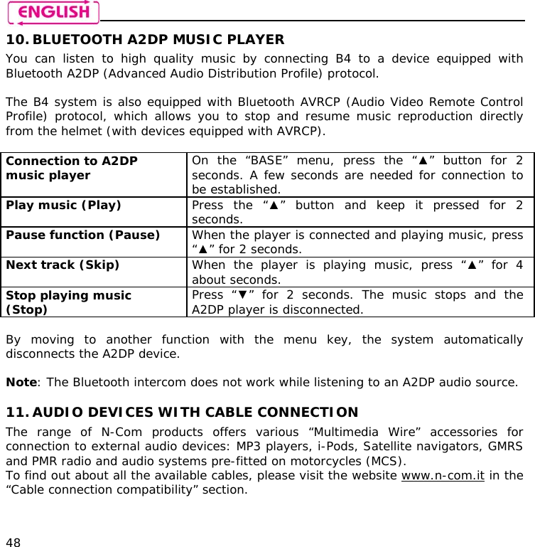    48 10. BLUETOOTH A2DP MUSIC PLAYER You can listen to high quality music by connecting B4 to a device equipped with Bluetooth A2DP (Advanced Audio Distribution Profile) protocol.   The B4 system is also equipped with Bluetooth AVRCP (Audio Video Remote Control Profile) protocol, which allows you to stop and resume music reproduction directly from the helmet (with devices equipped with AVRCP).  Connection to A2DP music player  On the “BASE” menu, press the “▲” button for 2 seconds. A few seconds are needed for connection to be established.  Play music (Play)  Press the “▲” button and keep it pressed for 2 seconds. Pause function (Pause)  When the player is connected and playing music, press “▲” for 2 seconds. Next track (Skip)  When the player is playing music, press “▲” for 4 about seconds. Stop playing music (Stop)  Press “▼” for 2 seconds. The music stops and the A2DP player is disconnected.  By moving to another function with the menu key, the system automatically disconnects the A2DP device.  Note: The Bluetooth intercom does not work while listening to an A2DP audio source.  11. AUDIO DEVICES WITH CABLE CONNECTION The range of N-Com products offers various “Multimedia Wire” accessories for connection to external audio devices: MP3 players, i-Pods, Satellite navigators, GMRS and PMR radio and audio systems pre-fitted on motorcycles (MCS). To find out about all the available cables, please visit the website www.n-com.it in the “Cable connection compatibility” section.  