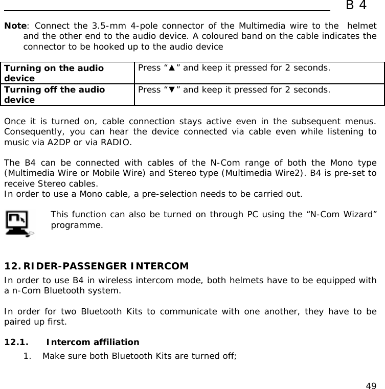  B4  49 Note: Connect the 3.5-mm 4-pole connector of the Multimedia wire to the  helmet and the other end to the audio device. A coloured band on the cable indicates the connector to be hooked up to the audio device  Turning on the audio device   Press “▲” and keep it pressed for 2 seconds. Turning off the audio device   Press “▼” and keep it pressed for 2 seconds.  Once it is turned on, cable connection stays active even in the subsequent menus. Consequently, you can hear the device connected via cable even while listening to music via A2DP or via RADIO.  The B4 can be connected with cables of the N-Com range of both the Mono type (Multimedia Wire or Mobile Wire) and Stereo type (Multimedia Wire2). B4 is pre-set to receive Stereo cables.  In order to use a Mono cable, a pre-selection needs to be carried out.   This function can also be turned on through PC using the “N-Com Wizard” programme.   12. RIDER-PASSENGER INTERCOM In order to use B4 in wireless intercom mode, both helmets have to be equipped with a n-Com Bluetooth system.  In order for two Bluetooth Kits to communicate with one another, they have to be paired up first.  12.1. Intercom affiliation  1. Make sure both Bluetooth Kits are turned off; 