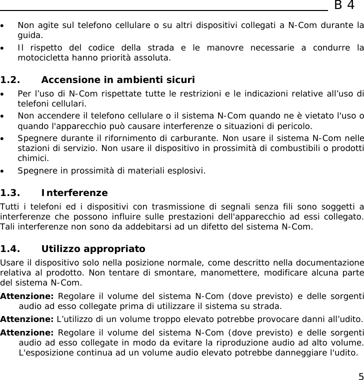  B4  5 • Non agite sul telefono cellulare o su altri dispositivi collegati a N-Com durante la guida. • Il rispetto del codice della strada e le manovre necessarie a condurre la motocicletta hanno priorità assoluta.  1.2. Accensione in ambienti sicuri • Per l’uso di N-Com rispettate tutte le restrizioni e le indicazioni relative all’uso di telefoni cellulari. • Non accendere il telefono cellulare o il sistema N-Com quando ne è vietato l&apos;uso o quando l&apos;apparecchio può causare interferenze o situazioni di pericolo. • Spegnere durante il rifornimento di carburante. Non usare il sistema N-Com nelle stazioni di servizio. Non usare il dispositivo in prossimità di combustibili o prodotti chimici. • Spegnere in prossimità di materiali esplosivi.  1.3. Interferenze Tutti i telefoni ed i dispositivi con trasmissione di segnali senza fili sono soggetti a interferenze che possono influire sulle prestazioni dell&apos;apparecchio ad essi collegato. Tali interferenze non sono da addebitarsi ad un difetto del sistema N-Com.  1.4. Utilizzo appropriato Usare il dispositivo solo nella posizione normale, come descritto nella documentazione relativa al prodotto. Non tentare di smontare, manomettere, modificare alcuna parte del sistema N-Com. Attenzione: Regolare il volume del sistema N-Com (dove previsto) e delle sorgenti audio ad esso collegate prima di utilizzare il sistema su strada. Attenzione: L’utilizzo di un volume troppo elevato potrebbe provocare danni all’udito. Attenzione: Regolare il volume del sistema N-Com (dove previsto) e delle sorgenti audio ad esso collegate in modo da evitare la riproduzione audio ad alto volume. L&apos;esposizione continua ad un volume audio elevato potrebbe danneggiare l&apos;udito. 