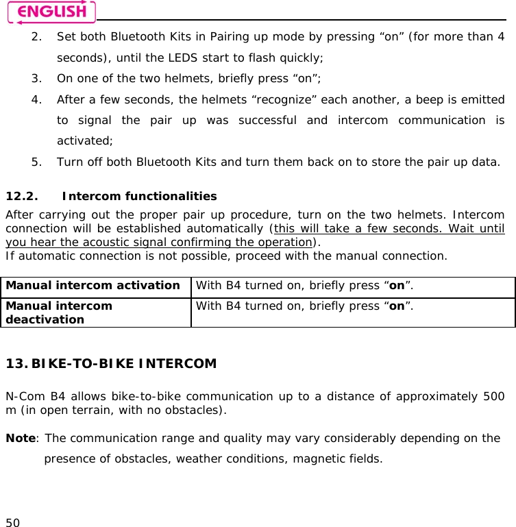    50 2. Set both Bluetooth Kits in Pairing up mode by pressing “on” (for more than 4 seconds), until the LEDS start to flash quickly; 3. On one of the two helmets, briefly press “on”; 4. After a few seconds, the helmets “recognize” each another, a beep is emitted to signal the pair up was successful and intercom communication is activated; 5. Turn off both Bluetooth Kits and turn them back on to store the pair up data.  12.2. Intercom functionalities After carrying out the proper pair up procedure, turn on the two helmets. Intercom connection will be established automatically (this will take a few seconds. Wait until you hear the acoustic signal confirming the operation). If automatic connection is not possible, proceed with the manual connection.  Manual intercom activation  With B4 turned on, briefly press “on”. Manual intercom deactivation   With B4 turned on, briefly press “on”.   13. BIKE-TO-BIKE INTERCOM  N-Com B4 allows bike-to-bike communication up to a distance of approximately 500 m (in open terrain, with no obstacles).  Note: The communication range and quality may vary considerably depending on the presence of obstacles, weather conditions, magnetic fields.  