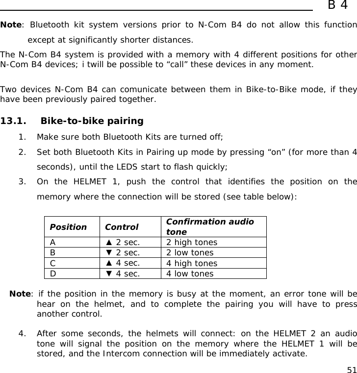  B4  51 Note: Bluetooth kit system versions prior to N-Com B4 do not allow this function except at significantly shorter distances. The N-Com B4 system is provided with a memory with 4 different positions for other N-Com B4 devices; i twill be possible to “call” these devices in any moment.  Two devices N-Com B4 can comunicate between them in Bike-to-Bike mode, if they have been previously paired together.  13.1. Bike-to-bike pairing  1. Make sure both Bluetooth Kits are turned off; 2. Set both Bluetooth Kits in Pairing up mode by pressing “on” (for more than 4 seconds), until the LEDS start to flash quickly; 3. On the HELMET 1, push the control that identifies the position on the memory where the connection will be stored (see table below):  Position Control  Confirmation audio tone A  ▲ 2 sec.  2 high tones B  ▼ 2 sec.  2 low tones C  ▲ 4 sec.  4 high tones D  ▼ 4 sec.  4 low tones  Note: if the position in the memory is busy at the moment, an error tone will be hear on the helmet, and to complete the pairing you will have to press another control.  4. After some seconds, the helmets will connect: on the HELMET 2 an audio tone will signal the position on the memory where the HELMET 1 will be stored, and the Intercom connection will be immediately activate. 