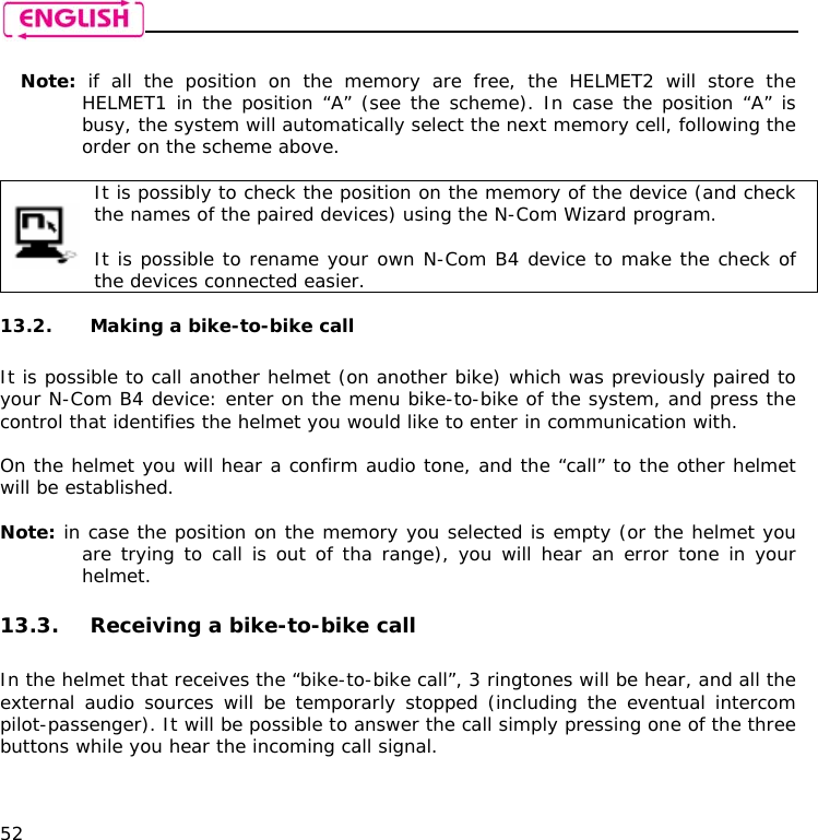    52  Note:  if all the position on the memory are free, the HELMET2 will store the HELMET1 in the position “A” (see the scheme). In case the position “A” is busy, the system will automatically select the next memory cell, following the order on the scheme above.   It is possibly to check the position on the memory of the device (and check the names of the paired devices) using the N-Com Wizard program.  It is possible to rename your own N-Com B4 device to make the check of the devices connected easier.  13.2. Making a bike-to-bike call  It is possible to call another helmet (on another bike) which was previously paired to your N-Com B4 device: enter on the menu bike-to-bike of the system, and press the control that identifies the helmet you would like to enter in communication with.  On the helmet you will hear a confirm audio tone, and the “call” to the other helmet will be established.   Note: in case the position on the memory you selected is empty (or the helmet you are trying to call is out of tha range), you will hear an error tone in your helmet.  13.3. Receiving a bike-to-bike call  In the helmet that receives the “bike-to-bike call”, 3 ringtones will be hear, and all the external audio sources will be temporarly stopped (including the eventual intercom pilot-passenger). It will be possible to answer the call simply pressing one of the three buttons while you hear the incoming call signal.  