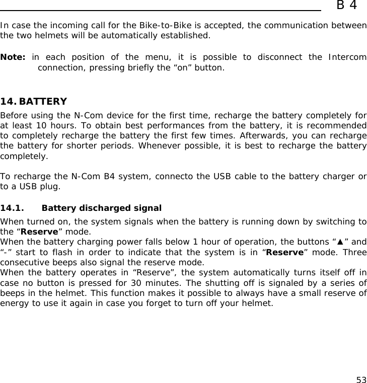  B4  53 In case the incoming call for the Bike-to-Bike is accepted, the communication between the two helmets will be automatically established.  Note:  in each position of the menu, it is possible to disconnect the Intercom connection, pressing briefly the “on” button.   14. BATTERY Before using the N-Com device for the first time, recharge the battery completely for at least 10 hours. To obtain best performances from the battery, it is recommended to completely recharge the battery the first few times. Afterwards, you can recharge the battery for shorter periods. Whenever possible, it is best to recharge the battery completely.  To recharge the N-Com B4 system, connecto the USB cable to the battery charger or to a USB plug.  14.1. Battery discharged signal When turned on, the system signals when the battery is running down by switching to the “Reserve” mode. When the battery charging power falls below 1 hour of operation, the buttons “▲” and “-” start to flash in order to indicate that the system is in “Reserve” mode. Three consecutive beeps also signal the reserve mode. When the battery operates in “Reserve”, the system automatically turns itself off in case no button is pressed for 30 minutes. The shutting off is signaled by a series of beeps in the helmet. This function makes it possible to always have a small reserve of energy to use it again in case you forget to turn off your helmet. 