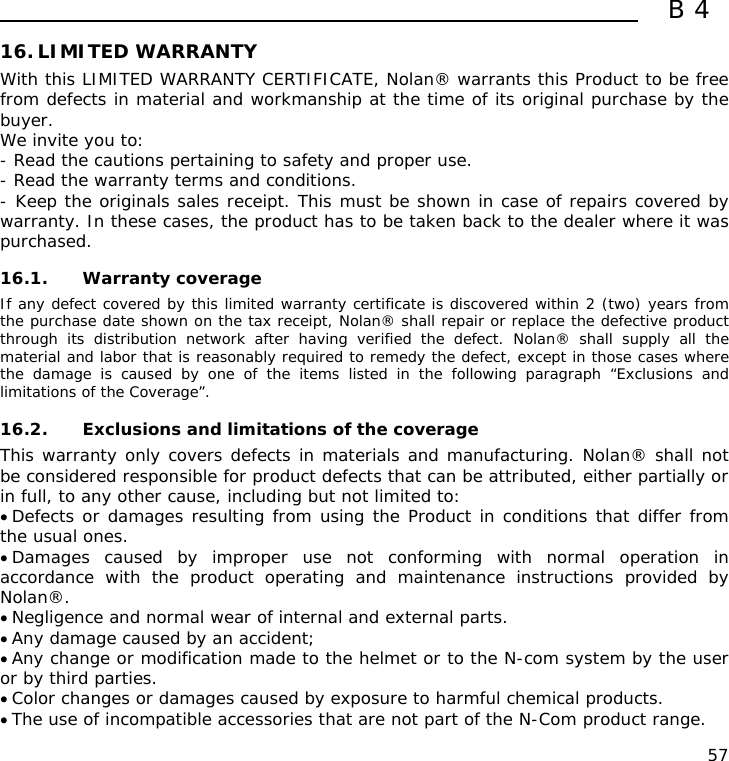  B4  57 16. LIMITED WARRANTY With this LIMITED WARRANTY CERTIFICATE, Nolan® warrants this Product to be free from defects in material and workmanship at the time of its original purchase by the buyer. We invite you to: - Read the cautions pertaining to safety and proper use. - Read the warranty terms and conditions. - Keep the originals sales receipt. This must be shown in case of repairs covered by warranty. In these cases, the product has to be taken back to the dealer where it was purchased.  16.1. Warranty coverage If any defect covered by this limited warranty certificate is discovered within 2 (two) years from the purchase date shown on the tax receipt, Nolan® shall repair or replace the defective product through its distribution network after having verified the defect. Nolan® shall supply all the material and labor that is reasonably required to remedy the defect, except in those cases where the damage is caused by one of the items listed in the following paragraph “Exclusions and limitations of the Coverage”.  16.2. Exclusions and limitations of the coverage This warranty only covers defects in materials and manufacturing. Nolan® shall not be considered responsible for product defects that can be attributed, either partially or in full, to any other cause, including but not limited to: • Defects or damages resulting from using the Product in conditions that differ from the usual ones. • Damages caused by improper use not conforming with normal operation in accordance with the product operating and maintenance instructions provided by Nolan®. • Negligence and normal wear of internal and external parts. • Any damage caused by an accident; • Any change or modification made to the helmet or to the N-com system by the user or by third parties. • Color changes or damages caused by exposure to harmful chemical products. • The use of incompatible accessories that are not part of the N-Com product range. 