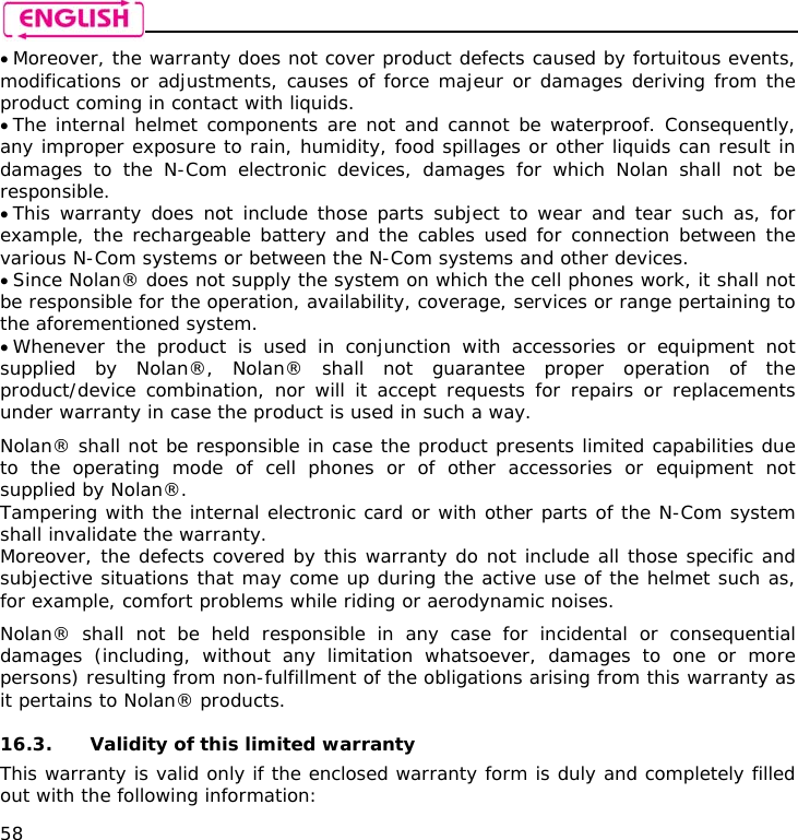    58 • Moreover, the warranty does not cover product defects caused by fortuitous events, modifications or adjustments, causes of force majeur or damages deriving from the product coming in contact with liquids. • The internal helmet components are not and cannot be waterproof. Consequently, any improper exposure to rain, humidity, food spillages or other liquids can result in damages to the N-Com electronic devices, damages for which Nolan shall not be responsible. • This warranty does not include those parts subject to wear and tear such as, for example, the rechargeable battery and the cables used for connection between the various N-Com systems or between the N-Com systems and other devices. • Since Nolan® does not supply the system on which the cell phones work, it shall not be responsible for the operation, availability, coverage, services or range pertaining to the aforementioned system. • Whenever the product is used in conjunction with accessories or equipment not supplied by Nolan®, Nolan® shall not guarantee proper operation of the product/device combination, nor will it accept requests for repairs or replacements under warranty in case the product is used in such a way.  Nolan® shall not be responsible in case the product presents limited capabilities due to the operating mode of cell phones or of other accessories or equipment not supplied by Nolan®. Tampering with the internal electronic card or with other parts of the N-Com system shall invalidate the warranty. Moreover, the defects covered by this warranty do not include all those specific and subjective situations that may come up during the active use of the helmet such as, for example, comfort problems while riding or aerodynamic noises.  Nolan® shall not be held responsible in any case for incidental or consequential damages (including, without any limitation whatsoever, damages to one or more persons) resulting from non-fulfillment of the obligations arising from this warranty as it pertains to Nolan® products.  16.3. Validity of this limited warranty This warranty is valid only if the enclosed warranty form is duly and completely filled out with the following information: 