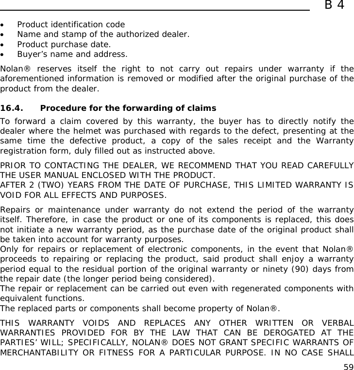  B4  59 • Product identification code • Name and stamp of the authorized dealer. • Product purchase date. • Buyer’s name and address.  Nolan® reserves itself the right to not carry out repairs under warranty if the aforementioned information is removed or modified after the original purchase of the product from the dealer.  16.4. Procedure for the forwarding of claims To forward a claim covered by this warranty, the buyer has to directly notify the dealer where the helmet was purchased with regards to the defect, presenting at the same time the defective product, a copy of the sales receipt and the Warranty registration form, duly filled out as instructed above.  PRIOR TO CONTACTING THE DEALER, WE RECOMMEND THAT YOU READ CAREFULLY THE USER MANUAL ENCLOSED WITH THE PRODUCT. AFTER 2 (TWO) YEARS FROM THE DATE OF PURCHASE, THIS LIMITED WARRANTY IS VOID FOR ALL EFFECTS AND PURPOSES.  Repairs or maintenance under warranty do not extend the period of the warranty itself. Therefore, in case the product or one of its components is replaced, this does not initiate a new warranty period, as the purchase date of the original product shall be taken into account for warranty purposes. Only for repairs or replacement of electronic components, in the event that Nolan® proceeds to repairing or replacing the product, said product shall enjoy a warranty period equal to the residual portion of the original warranty or ninety (90) days from the repair date (the longer period being considered). The repair or replacement can be carried out even with regenerated components with equivalent functions. The replaced parts or components shall become property of Nolan®.  THIS WARRANTY VOIDS AND REPLACES ANY OTHER WRITTEN OR VERBAL WARRANTIES PROVIDED FOR BY THE LAW THAT CAN BE DEROGATED AT THE PARTIES’ WILL; SPECIFICALLY, NOLAN® DOES NOT GRANT SPECIFIC WARRANTS OF MERCHANTABILITY OR FITNESS FOR A PARTICULAR PURPOSE. IN NO CASE SHALL 