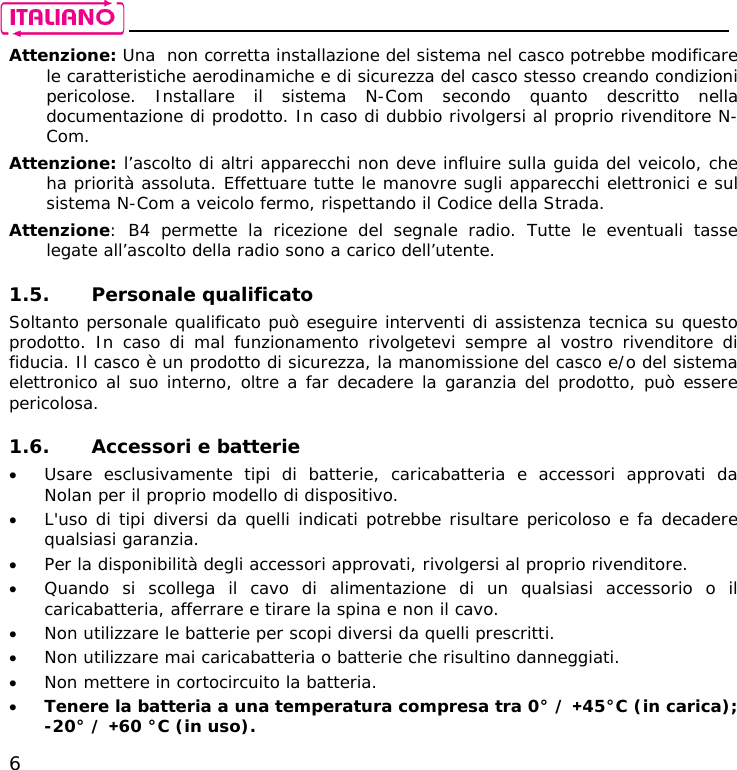    6 Attenzione: Una  non corretta installazione del sistema nel casco potrebbe modificare le caratteristiche aerodinamiche e di sicurezza del casco stesso creando condizioni pericolose. Installare il sistema N-Com secondo quanto descritto nella documentazione di prodotto. In caso di dubbio rivolgersi al proprio rivenditore N-Com.  Attenzione: l’ascolto di altri apparecchi non deve influire sulla guida del veicolo, che ha priorità assoluta. Effettuare tutte le manovre sugli apparecchi elettronici e sul sistema N-Com a veicolo fermo, rispettando il Codice della Strada. Attenzione: B4 permette la ricezione del segnale radio. Tutte le eventuali tasse legate all’ascolto della radio sono a carico dell’utente.  1.5. Personale qualificato Soltanto personale qualificato può eseguire interventi di assistenza tecnica su questo prodotto. In caso di mal funzionamento rivolgetevi sempre al vostro rivenditore di fiducia. Il casco è un prodotto di sicurezza, la manomissione del casco e/o del sistema elettronico al suo interno, oltre a far decadere la garanzia del prodotto, può essere pericolosa.  1.6. Accessori e batterie • Usare esclusivamente tipi di batterie, caricabatteria e accessori approvati da Nolan per il proprio modello di dispositivo.  • L&apos;uso di tipi diversi da quelli indicati potrebbe risultare pericoloso e fa decadere qualsiasi garanzia. • Per la disponibilità degli accessori approvati, rivolgersi al proprio rivenditore. • Quando si scollega il cavo di alimentazione di un qualsiasi accessorio o il caricabatteria, afferrare e tirare la spina e non il cavo. • Non utilizzare le batterie per scopi diversi da quelli prescritti. • Non utilizzare mai caricabatteria o batterie che risultino danneggiati. • Non mettere in cortocircuito la batteria. • Tenere la batteria a una temperatura compresa tra 0° / +45°C (in carica);  -20° / +60 °C (in uso). 