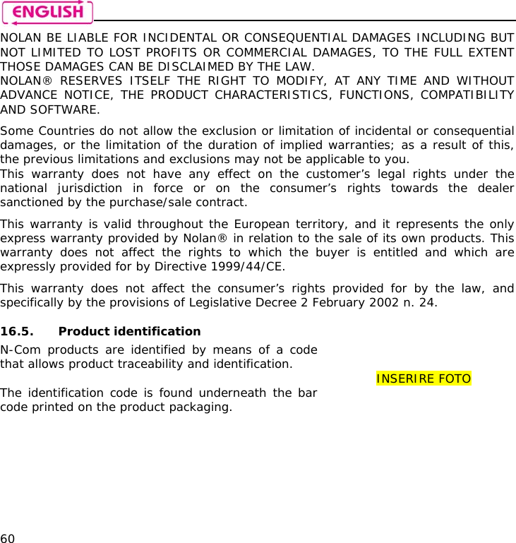    60 NOLAN BE LIABLE FOR INCIDENTAL OR CONSEQUENTIAL DAMAGES INCLUDING BUT NOT LIMITED TO LOST PROFITS OR COMMERCIAL DAMAGES, TO THE FULL EXTENT THOSE DAMAGES CAN BE DISCLAIMED BY THE LAW. NOLAN® RESERVES ITSELF THE RIGHT TO MODIFY, AT ANY TIME AND WITHOUT ADVANCE NOTICE, THE PRODUCT CHARACTERISTICS, FUNCTIONS, COMPATIBILITY AND SOFTWARE.  Some Countries do not allow the exclusion or limitation of incidental or consequential damages, or the limitation of the duration of implied warranties; as a result of this, the previous limitations and exclusions may not be applicable to you. This warranty does not have any effect on the customer’s legal rights under the national jurisdiction in force or on the consumer’s rights towards the dealer sanctioned by the purchase/sale contract.  This warranty is valid throughout the European territory, and it represents the only express warranty provided by Nolan® in relation to the sale of its own products. This warranty does not affect the rights to which the buyer is entitled and which are expressly provided for by Directive 1999/44/CE.  This warranty does not affect the consumer’s rights provided for by the law, and specifically by the provisions of Legislative Decree 2 February 2002 n. 24.  16.5. Product identification N-Com products are identified by means of a code that allows product traceability and identification.  The identification code is found underneath the bar code printed on the product packaging.   INSERIRE FOTO 