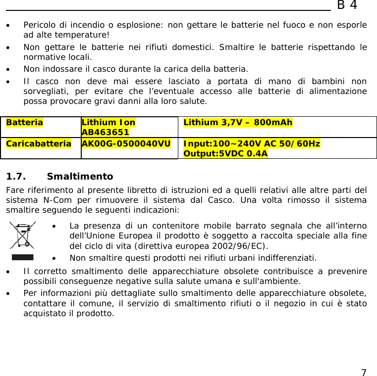  B4  7 • Pericolo di incendio o esplosione: non gettare le batterie nel fuoco e non esporle ad alte temperature! • Non gettare le batterie nei rifiuti domestici. Smaltire le batterie rispettando le normative locali. • Non indossare il casco durante la carica della batteria. • Il casco non deve mai essere lasciato a portata di mano di bambini non sorvegliati, per evitare che l’eventuale accesso alle batterie di alimentazione possa provocare gravi danni alla loro salute.  Batteria  Lithium Ion AB463651  Lithium 3,7V – 800mAh Caricabatteria  AK00G-0500040VU  Input:100~240V AC 50/60Hz Output:5VDC 0.4A  1.7. Smaltimento Fare riferimento al presente libretto di istruzioni ed a quelli relativi alle altre parti del sistema N-Com per rimuovere il sistema dal Casco. Una volta rimosso il sistema smaltire seguendo le seguenti indicazioni:   • La presenza di un contenitore mobile barrato segnala che all’interno dell’Unione Europea il prodotto è soggetto a raccolta speciale alla fine del ciclo di vita (direttiva europea 2002/96/EC). • Non smaltire questi prodotti nei rifiuti urbani indifferenziati.  • Il corretto smaltimento delle apparecchiature obsolete contribuisce a prevenire possibili conseguenze negative sulla salute umana e sull&apos;ambiente. • Per informazioni più dettagliate sullo smaltimento delle apparecchiature obsolete, contattare il comune, il servizio di smaltimento rifiuti o il negozio in cui è stato acquistato il prodotto.  