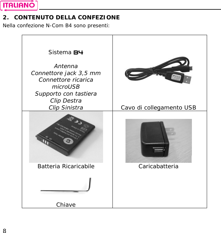    8 2. CONTENUTO DELLA CONFEZIONE Nella confezione N-Com B4 sono presenti:    Sistema B4  Antenna Connettore jack 3,5 mm Connettore ricarica microUSB Supporto con tastiera Clip Destra Clip Sinistra  Cavo di collegamento USB    Batteria Ricaricabile  Caricabatteria     Chiave  