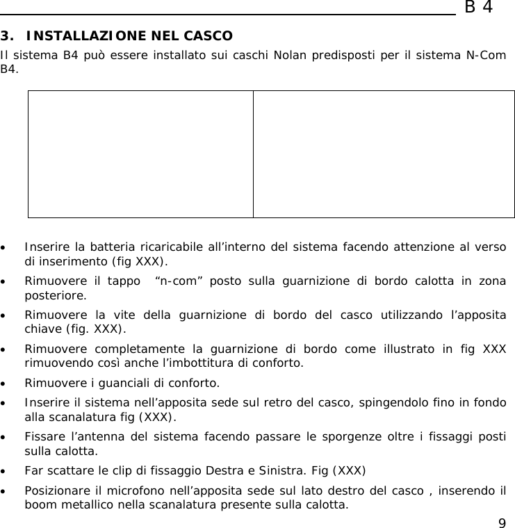  B4  9 3. INSTALLAZIONE NEL CASCO Il sistema B4 può essere installato sui caschi Nolan predisposti per il sistema N-Com B4.            • Inserire la batteria ricaricabile all’interno del sistema facendo attenzione al verso di inserimento (fig XXX). • Rimuovere il tappo  “n-com” posto sulla guarnizione di bordo calotta in zona posteriore. • Rimuovere la vite della guarnizione di bordo del casco utilizzando l’apposita chiave (fig. XXX). • Rimuovere completamente la guarnizione di bordo come illustrato in fig XXX rimuovendo così anche l’imbottitura di conforto. • Rimuovere i guanciali di conforto. • Inserire il sistema nell’apposita sede sul retro del casco, spingendolo fino in fondo alla scanalatura fig (XXX). • Fissare l’antenna del sistema facendo passare le sporgenze oltre i fissaggi posti sulla calotta. • Far scattare le clip di fissaggio Destra e Sinistra. Fig (XXX) • Posizionare il microfono nell’apposita sede sul lato destro del casco , inserendo il boom metallico nella scanalatura presente sulla calotta. 