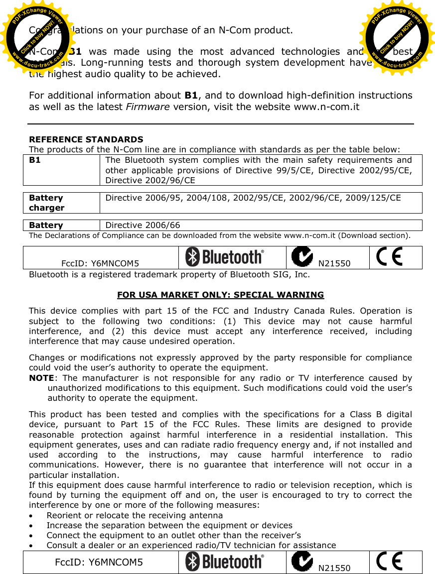   Congratulations on your purchase of an N-Com product.  N-Com  B1  was  made  using  the  most  advanced  technologies  and  the  best materials.  Long-running  tests  and  thorough  system  development  have  allowed the highest audio quality to be achieved.  For additional information about B1, and to download high-definition instructions as well as the latest Firmware version, visit the website www.n-com.it    REFERENCE STANDARDS The products of the N-Com line are in compliance with standards as per the table below: B1  The  Bluetooth  system  complies  with  the  main  safety  requirements  and other  applicable  provisions  of  Directive  99/5/CE,  Directive  2002/95/CE, Directive 2002/96/CE  Battery charger Directive 2006/95, 2004/108, 2002/95/CE, 2002/96/CE, 2009/125/CE  Battery  Directive 2006/66 The Declarations of Compliance can be downloaded from the website www.n-com.it (Download section).   FccID: Y6MNCOM5     N21550   Bluetooth is a registered trademark property of Bluetooth SIG, Inc.  FOR USA MARKET ONLY: SPECIAL WARNING  This  device  complies  with  part  15  of  the  FCC  and  Industry  Canada  Rules.  Operation  is subject  to  the  following  two  conditions:  (1)  This  device  may  not  cause  harmful interference,  and  (2)  this  device  must  accept  any  interference  received,  including interference that may cause undesired operation.  Changes  or modifications not expressly approved by  the party responsible for  compliance could void the user’s authority to operate the equipment. NOTE:  The  manufacturer  is  not  responsible  for  any  radio  or  TV  interference  caused  by unauthorized modifications to this equipment. Such modifications could void the user’s authority to operate the equipment.  This  product  has  been  tested  and  complies  with  the  specifications  for  a  Class  B  digital device,  pursuant  to  Part  15  of  the  FCC  Rules.  These  limits  are  designed  to  provide reasonable  protection  against  harmful  interference  in  a  residential  installation.  This equipment generates, uses and can radiate radio frequency energy and, if not installed and used  according  to  the  instructions,  may  cause  harmful  interference  to  radio communications.  However,  there  is  no  guarantee  that  interference  will  not  occur  in  a particular installation.  If this equipment does cause harmful interference to radio or television reception, which is found  by  turning  the  equipment  off  and  on,  the  user  is  encouraged  to  try  to  correct  the interference by one or more of the following measures:  Reorient or relocate the receiving antenna  Increase the separation between the equipment or devices  Connect the equipment to an outlet other than the receiver’s  Consult a dealer or an experienced radio/TV technician for assistance FccID: Y6MNCOM5     N21550    Click to buy NOW!PDF-XChange Viewerwww.docu-track.comClick to buy NOW!PDF-XChange Viewerwww.docu-track.com
