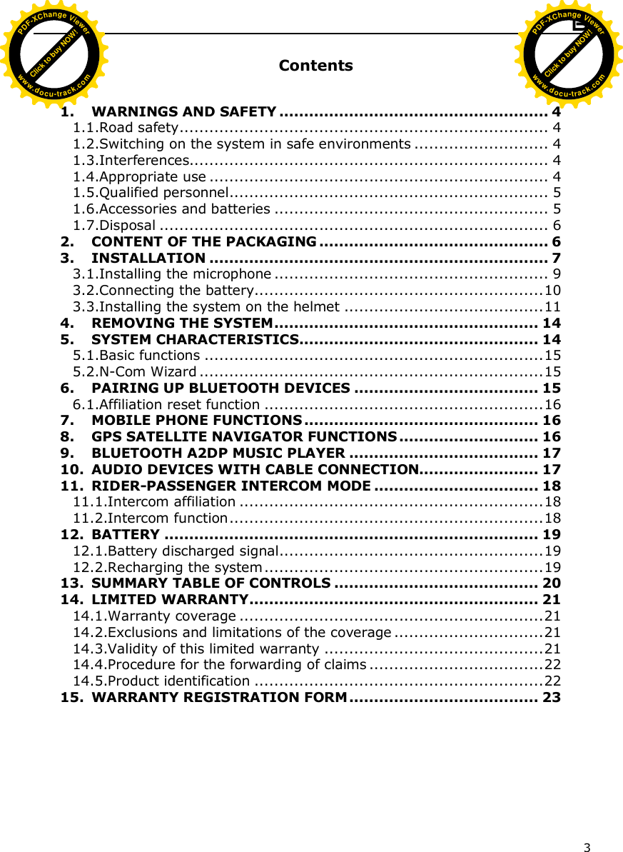  B1  3  Contents   1. WARNINGS AND SAFETY ...................................................... 4 1.1.Road safety.......................................................................... 4 1.2.Switching on the system in safe environments ........................... 4 1.3.Interferences........................................................................ 4 1.4.Appropriate use .................................................................... 4 1.5.Qualified personnel................................................................ 5 1.6.Accessories and batteries ....................................................... 5 1.7.Disposal .............................................................................. 6 2. CONTENT OF THE PACKAGING .............................................. 6 3. INSTALLATION .................................................................... 7 3.1.Installing the microphone ....................................................... 9 3.2.Connecting the battery..........................................................10 3.3.Installing the system on the helmet ........................................11 4. REMOVING THE SYSTEM..................................................... 14 5. SYSTEM CHARACTERISTICS................................................ 14 5.1.Basic functions ....................................................................15 5.2.N-Com Wizard .....................................................................15 6. PAIRING UP BLUETOOTH DEVICES ..................................... 15 6.1.Affiliation reset function ........................................................16 7. MOBILE PHONE FUNCTIONS............................................... 16 8. GPS SATELLITE NAVIGATOR FUNCTIONS ............................ 16 9. BLUETOOTH A2DP MUSIC PLAYER ...................................... 17 10. AUDIO DEVICES WITH CABLE CONNECTION........................ 17 11. RIDER-PASSENGER INTERCOM MODE ................................. 18 11.1.Intercom affiliation .............................................................18 11.2.Intercom function...............................................................18 12. BATTERY ........................................................................... 19 12.1.Battery discharged signal.....................................................19 12.2.Recharging the system........................................................19 13. SUMMARY TABLE OF CONTROLS ......................................... 20 14. LIMITED WARRANTY.......................................................... 21 14.1.Warranty coverage .............................................................21 14.2.Exclusions and limitations of the coverage ..............................21 14.3.Validity of this limited warranty ............................................21 14.4.Procedure for the forwarding of claims ...................................22 14.5.Product identification ..........................................................22 15. WARRANTY REGISTRATION FORM...................................... 23  Click to buy NOW!PDF-XChange Viewerwww.docu-track.comClick to buy NOW!PDF-XChange Viewerwww.docu-track.com