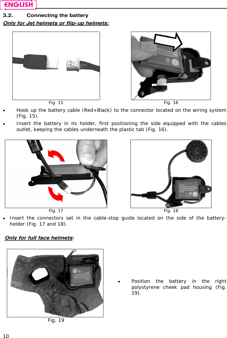    10 3.2. Connecting the battery  Only for Jet helmets or flip-up helmets:   Fig. 15  Fig. 16  Hook up the battery cable (Red+Black) to the connector located on the wiring system (Fig. 15).  Insert  the  battery  in  its  holder,  first  positioning  the  side  equipped  with  the  cables outlet, keeping the cables underneath the plastic tab (Fig. 16).   Fig. 17  Fig. 18  Insert  the  connectors  set  in  the  cable-stop  guide  located  on  the  side  of  the  battery-holder (Fig. 17 and 18).  Only for full face helmets:   Fig. 19  Position  the  battery  in  the  right polystyrene  cheek  pad  housing (Fig. 19).  