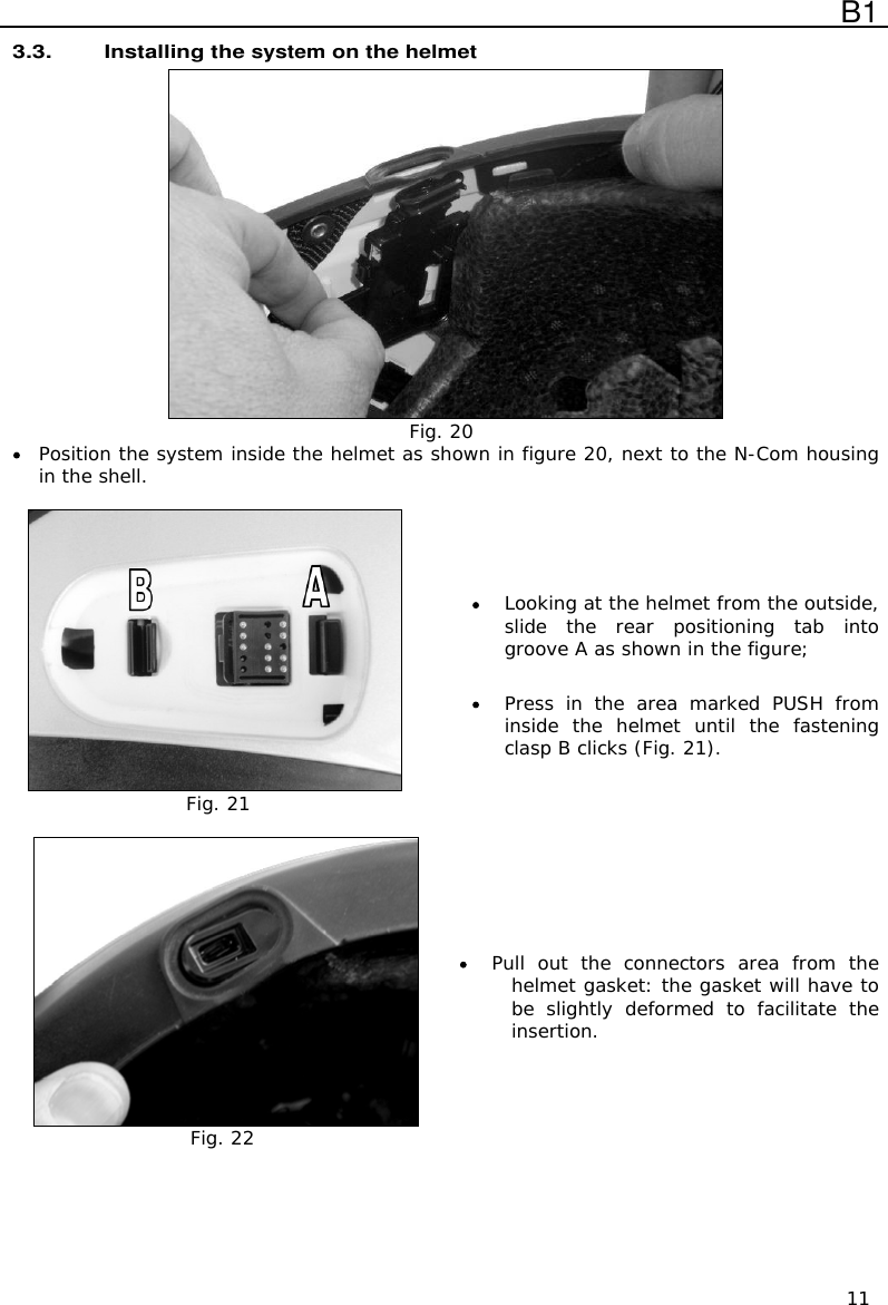  B1  11 3.3. Installing the system on the helmet  Fig. 20  Position the system inside the helmet as shown in figure 20, next to the N-Com housing in the shell.   Fig. 21   Looking at the helmet from the outside, slide  the  rear  positioning  tab  into groove A as shown in the figure;   Press  in  the  area  marked  PUSH  from inside  the  helmet  until  the  fastening clasp B clicks (Fig. 21).   Fig. 22  Pull  out  the  connectors  area  from  the helmet gasket: the gasket will have to be  slightly  deformed  to  facilitate  the insertion. 