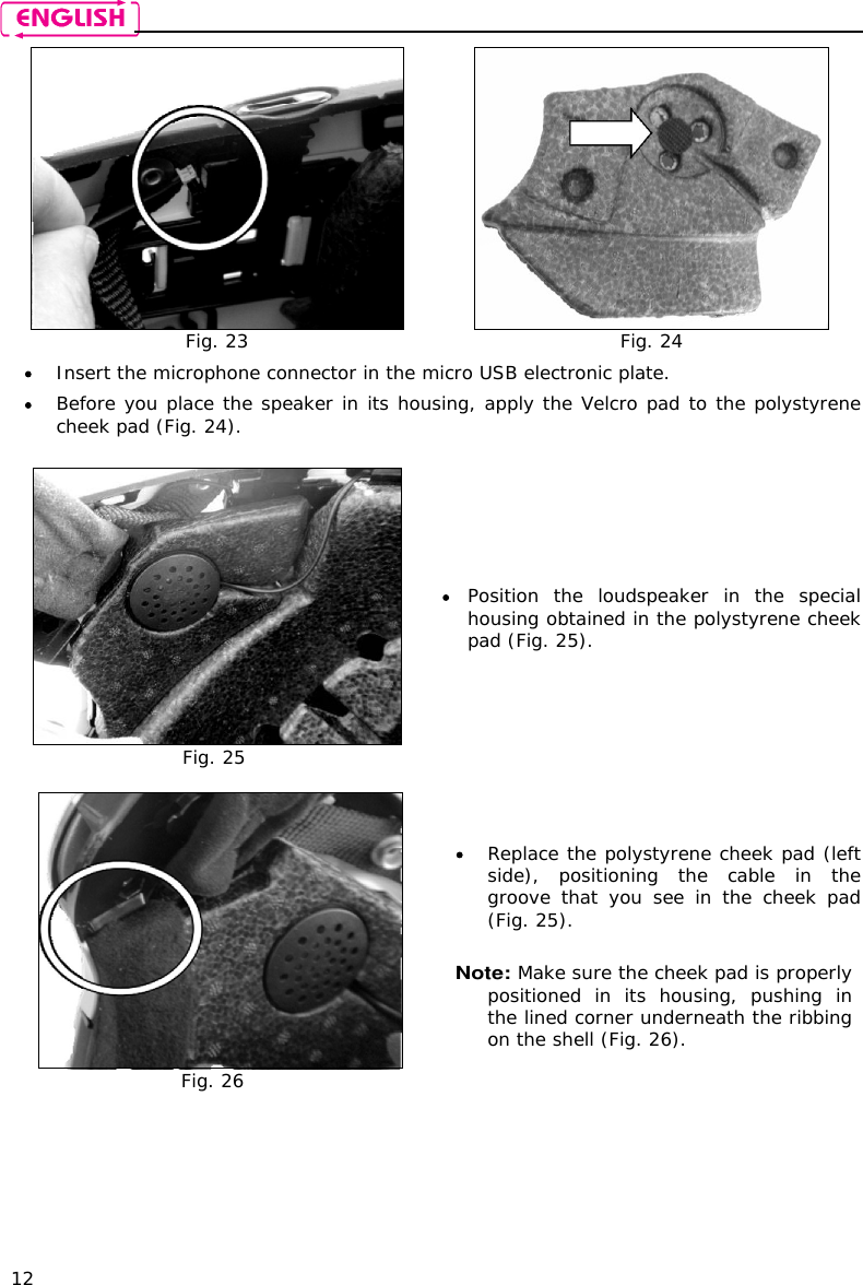    12  Fig. 23  Fig. 24  Insert the microphone connector in the micro USB electronic plate.  Before you place the speaker in its housing, apply the Velcro pad to the polystyrene cheek pad (Fig. 24).   Fig. 25  Position  the  loudspeaker  in  the  special housing obtained in the polystyrene cheek pad (Fig. 25).   Fig. 26  Replace the polystyrene cheek pad (left side),  positioning  the  cable  in  the groove  that  you  see  in  the  cheek  pad (Fig. 25).   Note: Make sure the cheek pad is properly positioned  in  its  housing,  pushing  in the lined corner underneath the ribbing on the shell (Fig. 26).  