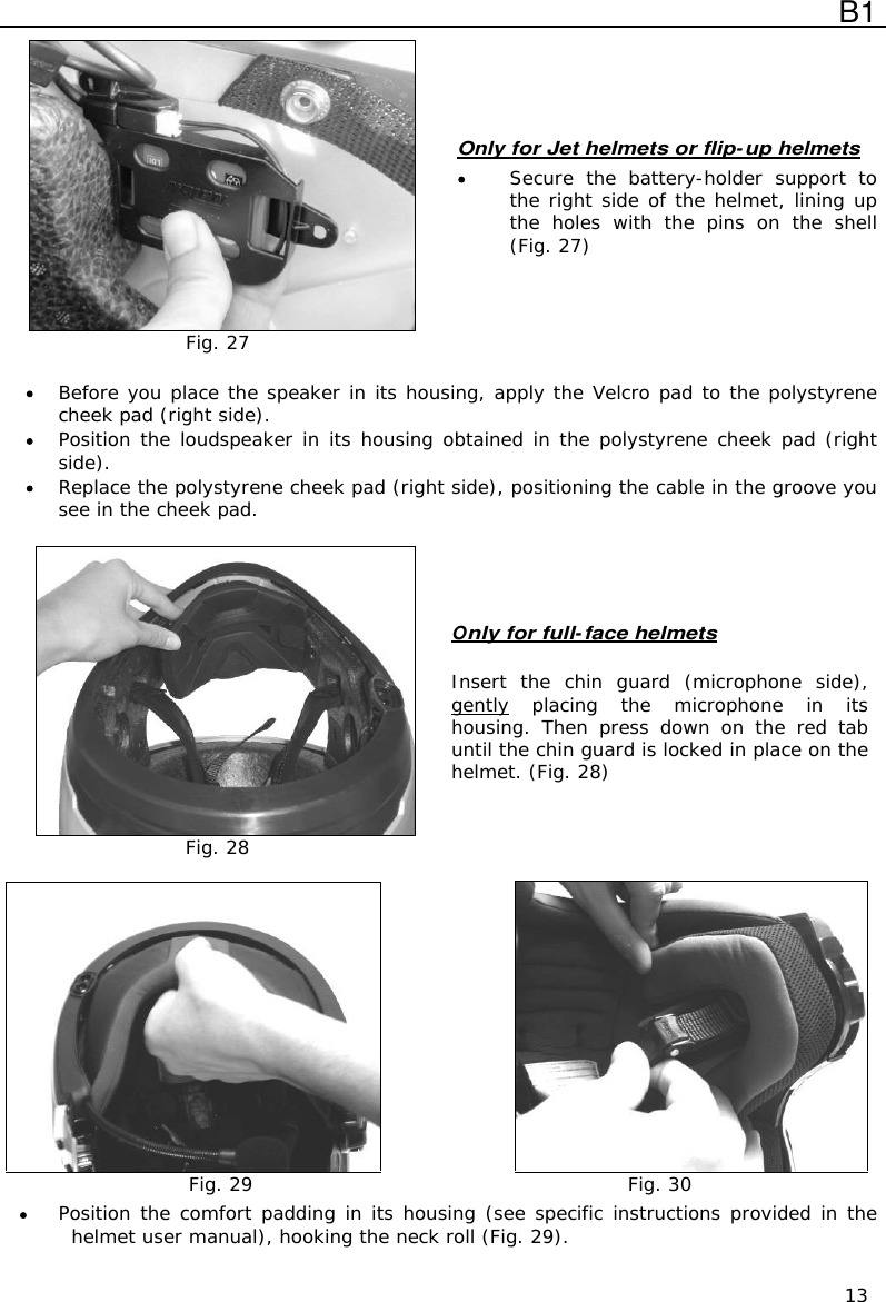  B1  13  Fig. 27 Only for Jet helmets or flip-up helmets  Secure  the  battery-holder  support  to the right side of the helmet, lining up the  holes  with  the  pins  on  the  shell (Fig. 27)   Before you place the speaker in its housing, apply the Velcro pad to the polystyrene cheek pad (right side).  Position the loudspeaker in its housing obtained in the polystyrene cheek pad (right side).  Replace the polystyrene cheek pad (right side), positioning the cable in the groove you see in the cheek pad.   Fig. 28 Only for full-face helmets   Insert  the  chin  guard  (microphone  side), gently placing  the  microphone  in  its housing.  Then  press  down  on  the  red  tab until the chin guard is locked in place on the helmet. (Fig. 28)   Fig. 29  Fig. 30  Position the comfort padding in its housing (see specific instructions provided in the helmet user manual), hooking the neck roll (Fig. 29). 