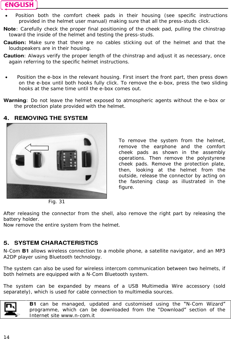    14  Position  both  the  comfort  cheek  pads  in  their  housing  (see  specific  instructions provided in the helmet user manual) making sure that all the press-studs click. Note: Carefully check the proper final positioning of the cheek pad, pulling the chinstrap toward the inside of the helmet and testing the press-studs. Caution:  Make  sure  that  there  are  no  cables  sticking  out  of  the  helmet  and  that  the loudspeakers are in their housing. Caution: Always verify the proper length of the chinstrap and adjust it as necessary, once again referring to the specific helmet instructions.    Position the e-box in the relevant housing. First insert the front part, then press down on the e-box until both hooks fully click. To remove the e-box, press the two sliding hooks at the same time until the e-box comes out.  Warning: Do not leave the helmet exposed to atmospheric agents without the e-box or the protection plate provided with the helmet.  4. REMOVING THE SYSTEM   Fig. 31 To  remove  the system  from  the  helmet, remove  the  earphone  and  the  comfort cheek  pads  as  shown  in  the  assembly operations.  Then  remove  the  polystyrene cheek  pads.  Remove  the  protection  plate, then,  looking  at  the  helmet  from  the outside, release the connector by acting on the  fastening  clasp  as  illustrated  in  the figure.   After releasing the connector from the shell, also remove the right part by releasing the battery holder.  Now remove the entire system from the helmet.   5. SYSTEM CHARACTERISTICS N-Com B1 allows wireless connection to a mobile phone, a satellite navigator, and an MP3 A2DP player using Bluetooth technology.  The system can also be used for wireless intercom communication between two helmets, if both helmets are equipped with a N-Com Bluetooth system.  The  system  can  be  expanded  by  means  of  a USB Multimedia  Wire  accessory  (sold separately), which is used for cable connection to multimedia sources.   B1  can  be  managed,  updated  and  customised  using  the  N-Com Wizard programme,  which  can  be  downloaded  from  the  Download  section  of  the Internet site www.n-com.it  
