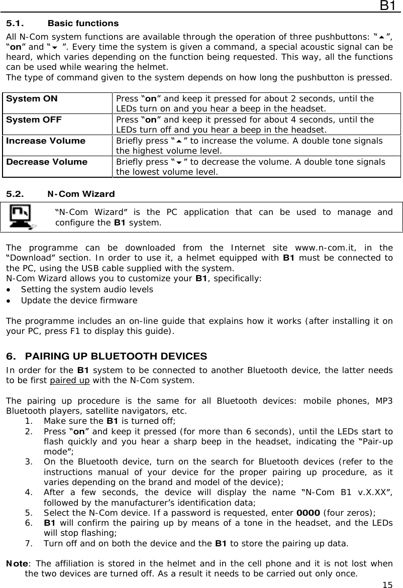  B1  15 5.1. Basic functions All N-Com system functions are available through the operation of three pushbuttons:  , on  and  . Every time the system is given a command, a special acoustic signal can be heard, which varies depending on the function being requested. This way, all the functions can be used while wearing the helmet. The type of command given to the system depends on how long the pushbutton is pressed.  System ON Press on  and keep it pressed for about 2 seconds, until the LEDs turn on and you hear a beep in the headset. System OFF  Press on  and keep it pressed for about 4 seconds, until the LEDs turn off and you hear a beep in the headset. Increase Volume Briefly press   to increase the volume. A double tone signals the highest volume level. Decrease Volume Briefly press   to decrease the volume. A double tone signals the lowest volume level.  5.2.  N-Com Wizard   N-Com  Wizard  is  the  PC  application  that  can  be  used  to  manage  and configure the B1 system.  The  programme  can  be  downloaded  from  the  Internet  site www.n-com.it,  in  the Download  section. In order to use it, a helmet equipped with B1 must be connected to the PC, using the USB cable supplied with the system. N-Com Wizard allows you to customize your B1, specifically:  Setting the system audio levels  Update the device firmware   The programme includes an on-line guide that explains how it works (after installing it on your PC, press F1 to display this guide).  6. PAIRING UP BLUETOOTH DEVICES In order for the B1 system to be connected to another Bluetooth device, the latter needs to be first paired up with the N-Com system.  The  pairing  up  procedure  is  the  same  for  all  Bluetooth  devices:  mobile  phones,  MP3 Bluetooth players, satellite navigators, etc. 1. Make sure the B1 is turned off; 2. Press on  and keep it pressed (for more than 6 seconds), until the LEDs start to flash quickly and you hear a sharp beep in the headset, indicating the  Pair-up mode ; 3. On the Bluetooth device, turn on the search for Bluetooth devices (refer to the instructions  manual  of  your  device  for  the  proper  pairing  up  procedure,  as  it varies depending on the brand and model of the device); 4. After  a  few  seconds,  the device  will  display  the  name  N-Com B1  v.X.XX , followed by the manufacturer s identification data; 5. Select the N-Com device. If a password is requested, enter 0000 (four zeros); 6. B1 will confirm the pairing up by means of a tone in the headset, and the LEDs will stop flashing; 7. Turn off and on both the device and the B1 to store the pairing up data.  Note: The affiliation is stored in the helmet and in the cell phone and it is not lost when the two devices are turned off. As a result it needs to be carried out only once. 