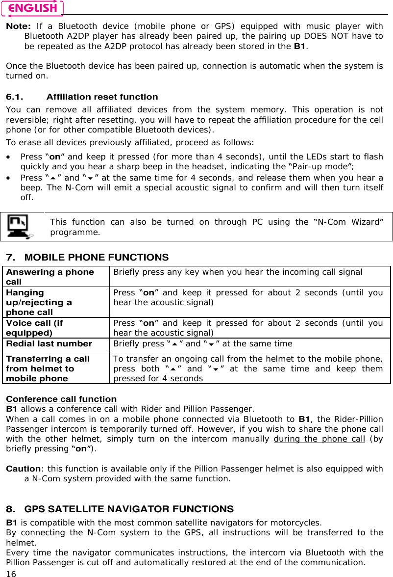    16 Note: If  a  Bluetooth  device  (mobile  phone  or  GPS)  equipped  with  music  player  with Bluetooth A2DP player has already been paired up, the pairing up DOES NOT have to be repeated as the A2DP protocol has already been stored in the B1.  Once the Bluetooth device has been paired up, connection is automatic when the system is turned on.   6.1. Affiliation reset function  You  can  remove  all  affiliated  devices  from  the  system  memory.  This  operation  is  not reversible; right after resetting, you will have to repeat the affiliation procedure for the cell phone (or for other compatible Bluetooth devices). To erase all devices previously affiliated, proceed as follows:  Press on  and keep it pressed (for more than 4 seconds), until the LEDs start to flash quickly and you hear a sharp beep in the headset, indicating the  Pair-up mode ;  Press   and   at the same time for 4 seconds, and release them when you hear a beep. The N-Com will emit a special acoustic signal to confirm and will then turn itself off.   This  function  can  also  be  turned  on  through  PC  using  the  N-Com  Wizard programme.   7. MOBILE PHONE FUNCTIONS Answering a phone call Briefly press any key when you hear the incoming call signal  Hanging up/rejecting a phone call  Press on  and keep it pressed for about 2 seconds (until you hear the acoustic signal) Voice call (if equipped) Press on  and keep it pressed for about 2 seconds (until you hear the acoustic signal) Redial last number Briefly press   and   at the same time Transferring a call from helmet to mobile phone  To transfer an ongoing call from the helmet to the mobile phone, press  both   and   at  the  same  time  and  keep  them pressed for 4 seconds  Conference call function B1 allows a conference call with Rider and Pillion Passenger. When a call comes in on a mobile phone connected via Bluetooth to B1, the Rider-Pillion Passenger intercom is temporarily turned off. However, if you wish to share the phone call with the other  helmet, simply turn on the intercom manually during the phone call (by briefly pressing on).   Caution: this function is available only if the Pillion Passenger helmet is also equipped with a N-Com system provided with the same function.    8. GPS SATELLITE NAVIGATOR FUNCTIONS B1 is compatible with the most common satellite navigators for motorcycles. By connecting the  N-Com system to the  GPS, all instructions will  be transferred to the helmet. Every time the navigator communicates instructions, the intercom via Bluetooth with the Pillion Passenger is cut off and automatically restored at the end of the communication. 