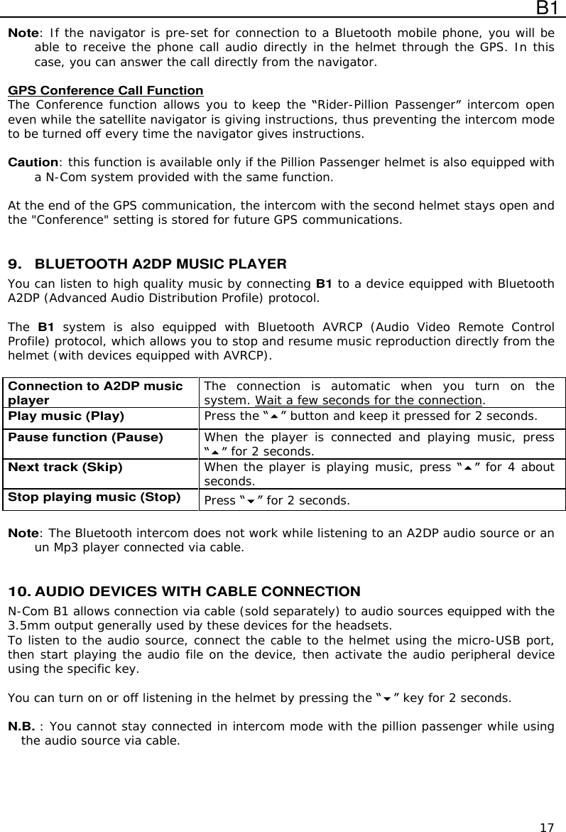  B1  17 Note: If the navigator is pre-set for connection to a Bluetooth mobile phone, you will be able to receive the phone call audio directly in the helmet through the GPS. In this case, you can answer the call directly from the navigator.  GPS Conference Call Function The Conference function allows you to keep the  Rider-Pillion Passenger  intercom open even while the satellite navigator is giving instructions, thus preventing the intercom mode to be turned off every time the navigator gives instructions.  Caution: this function is available only if the Pillion Passenger helmet is also equipped with a N-Com system provided with the same function.   At the end of the GPS communication, the intercom with the second helmet stays open and the &quot;Conference&quot; setting is stored for future GPS communications.    9. BLUETOOTH A2DP MUSIC PLAYER You can listen to high quality music by connecting B1 to a device equipped with Bluetooth A2DP (Advanced Audio Distribution Profile) protocol.   The B1 system  is  also  equipped  with  Bluetooth  AVRCP  (Audio  Video  Remote  Control Profile) protocol, which allows you to stop and resume music reproduction directly from the helmet (with devices equipped with AVRCP).  Connection to A2DP music player The  connection  is  automatic  when  you  turn  on  the system. Wait a few seconds for the connection. Play music (Play) Press the   button and keep it pressed for 2 seconds. Pause function (Pause) When  the  player  is  connected  and  playing  music,  press  for 2 seconds. Next track (Skip) When the player is playing music, press   for 4 about seconds. Stop playing music (Stop) Press   for 2 seconds.  Note: The Bluetooth intercom does not work while listening to an A2DP audio source or an  un Mp3 player connected via cable.   10. AUDIO DEVICES WITH CABLE CONNECTION N-Com B1 allows connection via cable (sold separately) to audio sources equipped with the 3.5mm output generally used by these devices for the headsets. To listen to the audio source, connect the cable to the helmet using the micro-USB port, then start playing the audio file on the device, then activate the audio peripheral device using the specific key.  You can turn on or off listening in the helmet by pressing the   key for 2 seconds.  N.B. : You cannot stay connected in intercom mode with the pillion passenger while using the audio source via cable.    