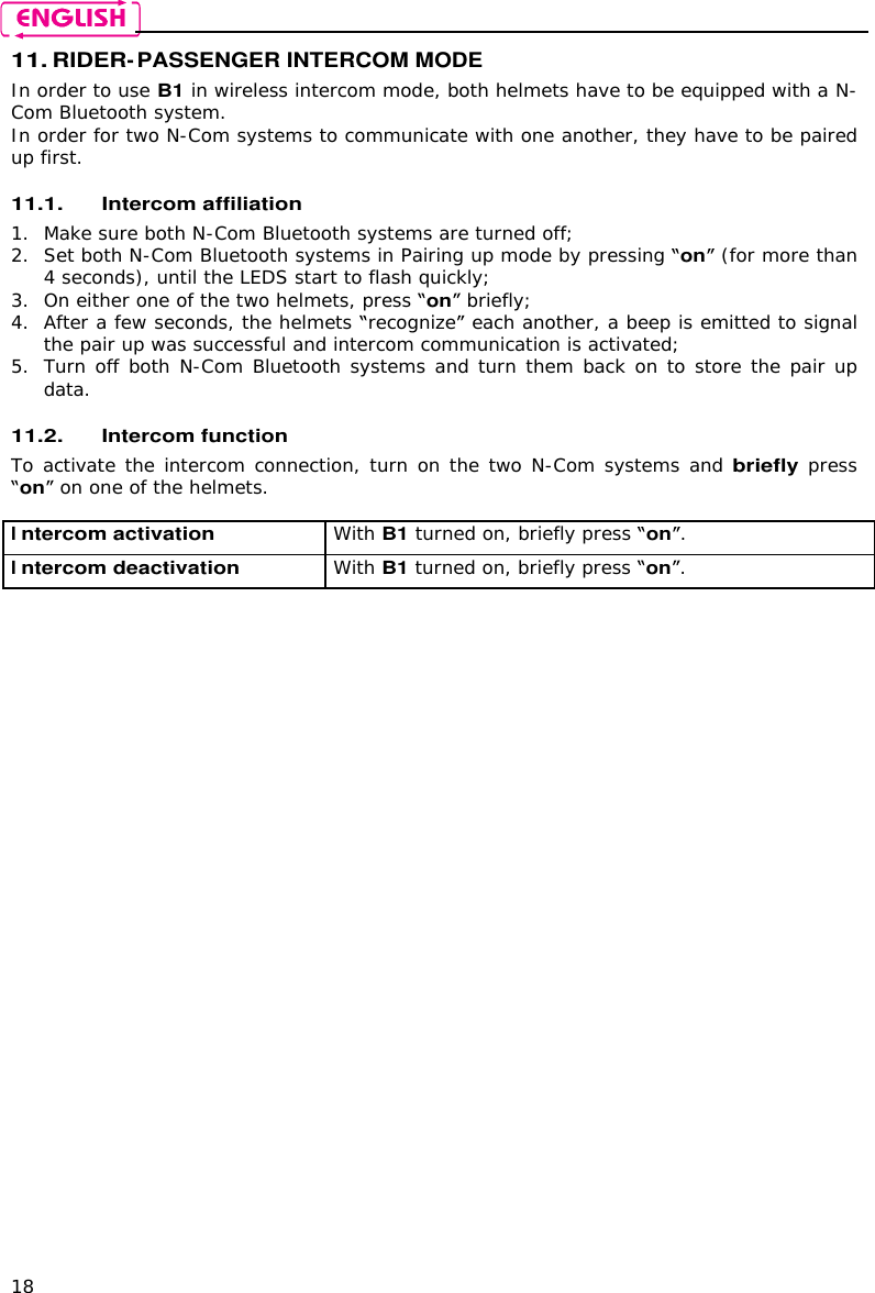    18 11. RIDER-PASSENGER INTERCOM MODE In order to use B1 in wireless intercom mode, both helmets have to be equipped with a N-Com Bluetooth system. In order for two N-Com systems to communicate with one another, they have to be paired up first.  11.1. Intercom affiliation  1. Make sure both N-Com Bluetooth systems are turned off; 2. Set both N-Com Bluetooth systems in Pairing up mode by pressing on  (for more than 4 seconds), until the LEDS start to flash quickly; 3. On either one of the two helmets, press on  briefly; 4. After a few seconds, the helmets  recognize  each another, a beep is emitted to signal the pair up was successful and intercom communication is activated; 5. Turn off both N-Com Bluetooth systems and turn them back on to store the pair up data.  11.2. Intercom function To activate the intercom connection, turn on the two N-Com systems and briefly press on  on one of the helmets.  Intercom activation  With B1 turned on, briefly press on. Intercom deactivation  With B1 turned on, briefly press on.  