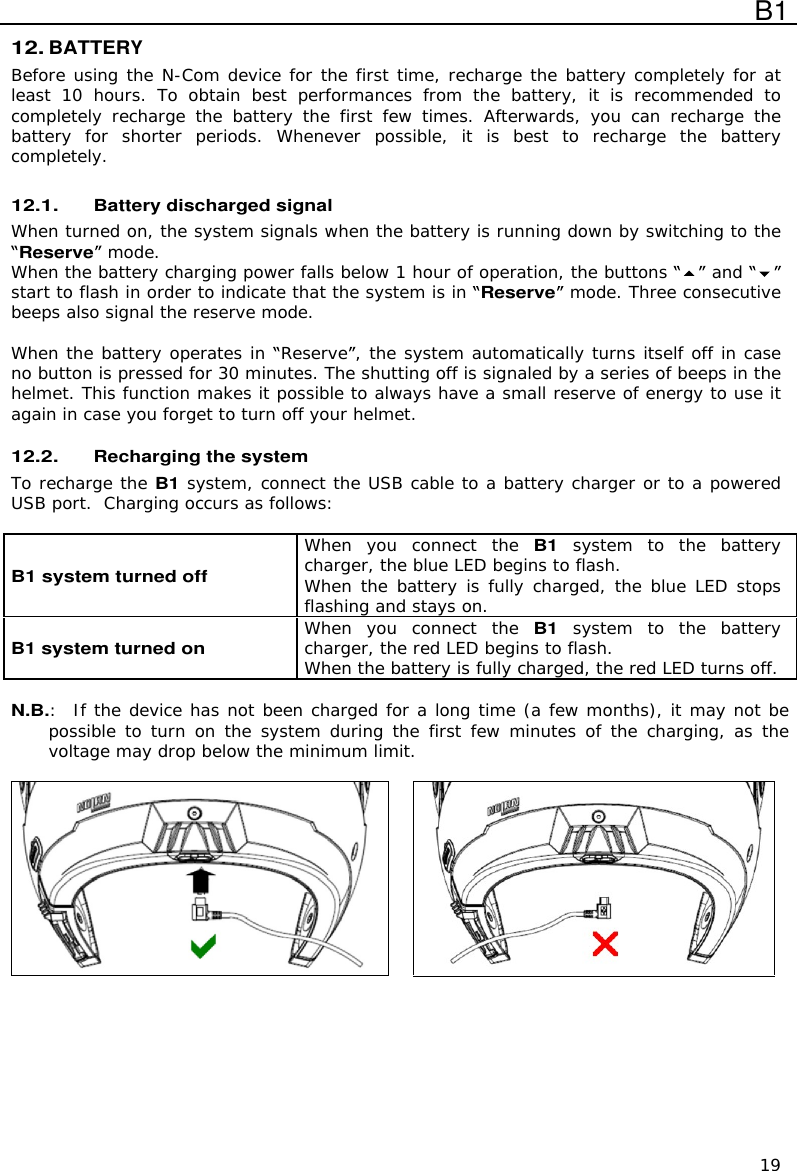  B1  19 12. BATTERY Before using the N-Com device for the first time, recharge the battery completely for at least  10  hours.  To  obtain  best  performances  from  the  battery,  it  is  recommended  to completely  recharge  the  battery  the  first  few  times.  Afterwards,  you  can  recharge  the battery  for  shorter  periods.  Whenever  possible,  it  is  best  to  recharge  the  battery completely.  12.1. Battery discharged signal When turned on, the system signals when the battery is running down by switching to the Reserve  mode. When the battery charging power falls below 1 hour of operation, the buttons   and  start to flash in order to indicate that the system is in Reserve  mode. Three consecutive beeps also signal the reserve mode.  When the battery operates in  Reserve , the system automatically turns itself off in case no button is pressed for 30 minutes. The shutting off is signaled by a series of beeps in the helmet. This function makes it possible to always have a small reserve of energy to use it again in case you forget to turn off your helmet.  12.2. Recharging the system To recharge the B1 system, connect the USB cable to a battery charger or to a powered USB port.  Charging occurs as follows:  B1 system turned off  When  you  connect  the B1  system  to  the  battery charger, the blue LED begins to flash. When the  battery is fully charged, the blue LED stops flashing and stays on. B1 system turned on  When  you  connect  the B1  system  to  the  battery charger, the red LED begins to flash. When the battery is fully charged, the red LED turns off.  N.B.:   If the device has not been charged for a long time (a few months), it may not be possible to turn  on the system  during the first  few minutes of  the  charging, as the voltage may drop below the minimum limit.       