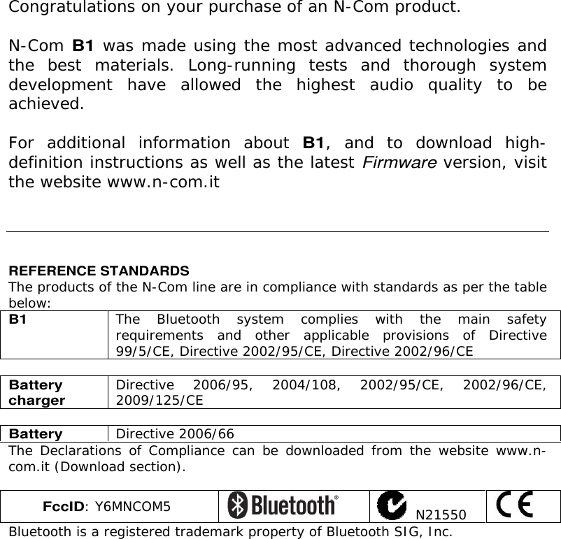    Congratulations on your purchase of an N-Com product.  N-Com B1 was made using the most advanced technologies and the  best  materials.  Long-running  tests  and  thorough  system development  have  allowed  the  highest  audio  quality  to  be achieved.  For  additional  information  about B1,  and  to  download  high-definition instructions as well as the latest Firmware version, visit the website www.n-com.it      REFERENCE STANDARDS The products of the N-Com line are in compliance with standards as per the table below: B1 The  Bluetooth  system  complies  with  the  main  safety requirements  and  other  applicable  provisions  of  Directive 99/5/CE, Directive 2002/95/CE, Directive 2002/96/CE  Battery charger Directive 2006/95, 2004/108, 2002/95/CE, 2002/96/CE, 2009/125/CE  Battery Directive 2006/66 The Declarations  of  Compliance can be downloaded from  the  website www.n-com.it (Download section).  FccID: Y6MNCOM5    N21550  Bluetooth is a registered trademark property of Bluetooth SIG, Inc.   