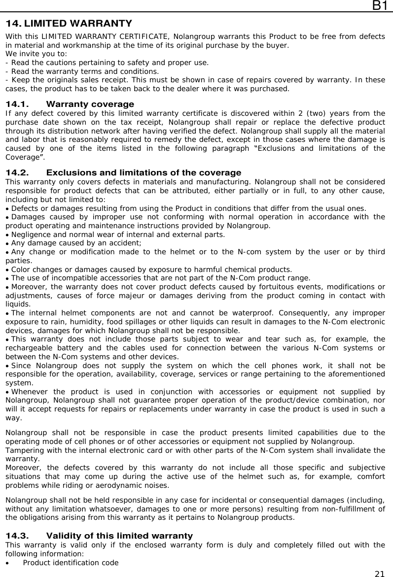  B1  21 14. LIMITED WARRANTY With this LIMITED WARRANTY CERTIFICATE, Nolangroup warrants this Product to be free from defects in material and workmanship at the time of its original purchase by the buyer. We invite you to: - Read the cautions pertaining to safety and proper use. - Read the warranty terms and conditions. - Keep the originals sales receipt. This must be shown in case of repairs covered by warranty. In these cases, the product has to be taken back to the dealer where it was purchased.  14.1. Warranty coverage If any defect covered by this limited warranty certificate is discovered within 2 (two) years from the purchase  date  shown  on  the  tax  receipt, Nolangroup  shall  repair  or  replace  the  defective  product through its distribution network after having verified the defect. Nolangroup shall supply all the material and labor that is reasonably required to remedy the defect, except in those cases where the damage is caused  by  one  of  the  items  listed  in  the  following  paragraph  Exclusions  and  limitations  of  the Coverage .  14.2. Exclusions and limitations of the coverage This warranty only covers defects in materials and manufacturing. Nolangroup shall not be considered responsible for product defects that can be attributed, either partially or in full, to any other cause, including but not limited to:  Defects or damages resulting from using the Product in conditions that differ from the usual ones.  Damages  caused  by  improper  use  not  conforming  with  normal  operation  in  accordance  with  the product operating and maintenance instructions provided by Nolangroup.  Negligence and normal wear of internal and external parts.  Any damage caused by an accident;  Any  change  or modification made  to the  helmet  or  to the  N-com system by  the user  or  by  third parties.  Color changes or damages caused by exposure to harmful chemical products.  The use of incompatible accessories that are not part of the N-Com product range.  Moreover, the warranty does not cover product defects caused by fortuitous events, modifications or adjustments, causes  of force  majeur  or  damages deriving  from the  product coming  in contact  with liquids.  The  internal  helmet  components  are  not  and  cannot  be  waterproof.  Consequently,  any  improper exposure to rain, humidity, food spillages or other liquids can result in damages to the N-Com electronic devices, damages for which Nolangroup shall not be responsible.  This  warranty  does  not  include  those  parts  subject  to  wear  and  tear  such  as,  for  example,  the rechargeable  battery  and  the  cables  used  for  connection  between  the  various  N-Com  systems  or between the N-Com systems and other devices.  Since Nolangroup  does  not  supply  the  system  on  which  the  cell  phones  work,  it  shall  not  be responsible for the operation, availability, coverage, services or range pertaining to the aforementioned system.  Whenever  the  product  is  used  in  conjunction  with  accessories  or  equipment  not  supplied  by Nolangroup, Nolangroup shall not guarantee proper operation of the product/device combination, nor will it accept requests for repairs or replacements under warranty in case the product is used in such a way.  Nolangroup  shall  not  be  responsible  in  case  the  product  presents  limited  capabilities  due  to  the operating mode of cell phones or of other accessories or equipment not supplied by Nolangroup. Tampering with the internal electronic card or with other parts of the N-Com system shall invalidate the warranty. Moreover,  the  defects  covered  by  this  warranty  do  not  include  all  those  specific  and  subjective situations  that  may  come  up  during  the  active  use  of  the  helmet  such  as,  for  example,  comfort problems while riding or aerodynamic noises.  Nolangroup shall not be held responsible in any case for incidental or consequential damages (including, without any limitation whatsoever, damages to one or more persons) resulting from non-fulfillment of the obligations arising from this warranty as it pertains to Nolangroup products.  14.3. Validity of this limited warranty This warranty is  valid only  if the enclosed  warranty form is  duly and  completely filled  out with the following information:  Product identification code 