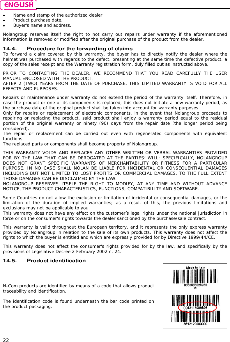    22  Name and stamp of the authorized dealer.  Product purchase date.  Buyer s name and address.  Nolangroup  reserves  itself  the  right  to  not  carry  out  repairs  under  warranty  if  the  aforementioned information is removed or modified after the original purchase of the product from the dealer.  14.4. Procedure for the forwarding of claims To forward a  claim covered by this  warranty,  the  buyer has to  directly notify the dealer where  the helmet was purchased with regards to the defect, presenting at the same time the defective product, a copy of the sales receipt and the Warranty registration form, duly filled out as instructed above.  PRIOR  TO  CONTACTING  THE  DEALER,  WE  RECOMMEND  THAT  YOU  READ  CAREFULLY  THE  USER MANUAL ENCLOSED WITH THE PRODUCT. AFTER 2 (TWO) YEARS FROM THE DATE OF PURCHASE, THIS LIMITED WARRANTY IS VOID FOR ALL EFFECTS AND PURPOSES.  Repairs or maintenance under warranty do not extend the period of the warranty itself. Therefore, in case the product or one of its components is replaced, this does not initiate a new warranty period, as the purchase date of the original product shall be taken into account for warranty purposes. Only for repairs or replacement of electronic components, in the event that Nolangroup proceeds to repairing or  replacing the  product, said  product shall  enjoy a warranty  period  equal to  the residual portion  of  the original  warranty  or ninety  (90)  days  from  the  repair  date  (the  longer  period  being considered). The  repair  or  replacement  can  be  carried  out  even  with  regenerated  components  with  equivalent functions. The replaced parts or components shall become property of Nolangroup.  THIS WARRANTY VOIDS  AND  REPLACES ANY  OTHER WRITTEN OR VERBAL WARRANTIES PROVIDED FOR BY  THE  LAW THAT  CAN BE DEROGATED AT  THE  PARTIES  WILL;  SPECIFICALLY, NOLANGROUP DOES  NOT  GRANT  SPECIFIC  WARRANTS  OF  MERCHANTABILITY  OR  FITNESS  FOR  A  PARTICULAR PURPOSE.  IN NO  CASE  SHALL NOLAN  BE  LIABLE  FOR  INCIDENTAL  OR CONSEQUENTIAL  DAMAGES INCLUDING BUT NOT LIMITED TO LOST PROFITS OR COMMERCIAL DAMAGES, TO THE FULL EXTENT THOSE DAMAGES CAN BE DISCLAIMED BY THE LAW. NOLANGROUP  RESERVES  ITSELF  THE  RIGHT  TO  MODIFY,  AT  ANY  TIME  AND  WITHOUT  ADVANCE NOTICE, THE PRODUCT CHARACTERISTICS, FUNCTIONS, COMPATIBILITY AND SOFTWARE.  Some Countries do not allow the exclusion or limitation of incidental or consequential damages, or the limitation  of  the  duration  of  implied  warranties;  as  a  result  of  this,  the  previous  limitations  and exclusions may not be applicable to you. This warranty does not have any effect on the customer s legal rights under the national jurisdiction in force or on the consumer s rights towards the dealer sanctioned by the purchase/sale contract.  This warranty is valid throughout the European territory, and it represents the only express warranty provided by Nolangroup in relation to the sale of its own products. This warranty does not affect the rights to which the buyer is entitled and which are expressly provided for by Directive 1999/44/CE.  This warranty does not  affect the consumer s rights provided for by the law, and specifically by the provisions of Legislative Decree 2 February 2002 n. 24.  14.5. Product identification N-Com products are identified by means of a code that allows product traceability and identification.  The identification code is found underneath the bar code printed on the product packaging.  