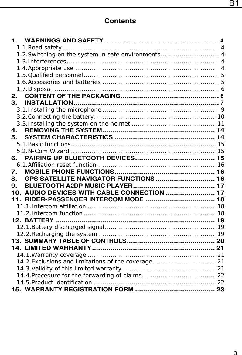  B1  3  Contents   1. WARNINGS AND SAFETY........................................................4 1.1.Road safety...........................................................................4 1.2.Switching on the system in safe environments............................4 1.3.Interferences.........................................................................4 1.4.Appropriate use.....................................................................4 1.5.Qualified personnel................................................................. 5 1.6.Accessories and batteries........................................................5 1.7.Disposal................................................................................6 2. CONTENT OF THE PACKAGING................................................6 3. INSTALLATION.......................................................................7 3.1.Installing the microphone........................................................9 3.2.Connecting the battery...........................................................10 3.3.Installing the system on the helmet.........................................11 4. REMOVING THE SYSTEM.......................................................14 5. SYSTEM CHARACTERISTICS.................................................14 5.1.Basic functions......................................................................15 5.2.N-Com Wizard......................................................................15 6. PAIRING UP BLUETOOTH DEVICES.......................................15 6.1.Affiliation reset function.........................................................16 7. MOBILE PHONE FUNCTIONS.................................................16 8. GPS SATELLITE NAVIGATOR FUNCTIONS.............................16 9. BLUETOOTH A2DP MUSIC PLAYER........................................17 10. AUDIO DEVICES WITH CABLE CONNECTION........................17 11. RIDER-PASSENGER INTERCOM MODE..................................18 11.1.Intercom affiliation..............................................................18 11.2.Intercom function................................................................18 12. BATTERY..............................................................................19 12.1.Battery discharged signal......................................................19 12.2.Recharging the system.........................................................19 13. SUMMARY TABLE OF CONTROLS...........................................20 14. LIMITED WARRANTY............................................................21 14.1.Warranty coverage..............................................................21 14.2.Exclusions and limitations of the coverage...............................21 14.3.Validity of this limited warranty.............................................21 14.4.Procedure for the forwarding of claims....................................22 14.5.Product identification...........................................................22 15. WARRANTY REGISTRATION FORM.......................................23  