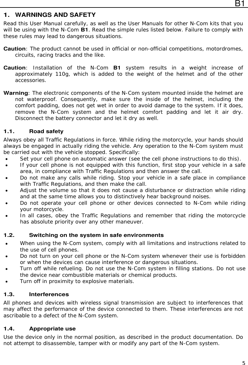  B1  5 1. WARNINGS AND SAFETY Read this User Manual carefully, as well as the User Manuals for other N-Com kits that you will be using with the N-Com B1. Read the simple rules listed below. Failure to comply with these rules may lead to dangerous situations.  Caution: The product cannot be used in official or non-official competitions, motordromes, circuits, racing tracks and the like.  Caution:  Installation  of  the  N-Com B1 system  results  in  a  weight  increase  of approximately 110g,  which  is  added  to  the  weight  of  the  helmet  and  of  the  other accessories.  Warning: The electronic components of the N-Com system mounted inside the helmet are not  waterproof.  Consequently,  make  sure  the  inside  of  the  helmet,  including  the comfort padding, does not get wet in order to avoid damage to the system. If it does, remove  the  N-Com  system  and  the  helmet  comfort  padding  and  let  it  air  dry. Disconnect the battery connector and let it dry as well.  1.1. Road safety Always obey all Traffic Regulations in force. While riding the motorcycle, your hands should always be engaged in actually riding the vehicle. Any operation to the N-Com system must be carried out with the vehicle stopped. Specifically:  Set your cell phone on automatic answer (see the cell phone instructions to do this).  If your cell phone is not equipped with this function, first stop your vehicle in a safe area, in compliance with Traffic Regulations and then answer the call.  Do not make any calls while riding. Stop your vehicle in a safe place in compliance with Traffic Regulations, and then make the call.  Adjust the volume so that it does not cause a disturbance or distraction while riding and at the same time allows you to distinctively hear background noises.  Do not operate  your cell phone or other  devices  connected to N-Com  while riding your motorcycle.  In all cases, obey the Traffic Regulations and remember that riding the motorcycle has absolute priority over any other maneuver.  1.2. Switching on the system in safe environments  When using the N-Com system, comply with all limitations and instructions related to the use of cell phones.   Do not turn on your cell phone or the N-Com system whenever their use is forbidden or when the devices can cause interference or dangerous situations.  Turn off while refueling. Do not use the N-Com system in filling stations. Do not use the device near combustible materials or chemical products.  Turn off in proximity to explosive materials.  1.3. Interferences All phones and devices with wireless signal transmission are subject to interferences that may affect the performance of the device connected to them. These interferences are not ascribable to a defect of the N-Com system.  1.4. Appropriate use Use the device only in the normal position, as described in the product documentation. Do not attempt to disassemble, tamper with or modify any part of the N-Com system.  