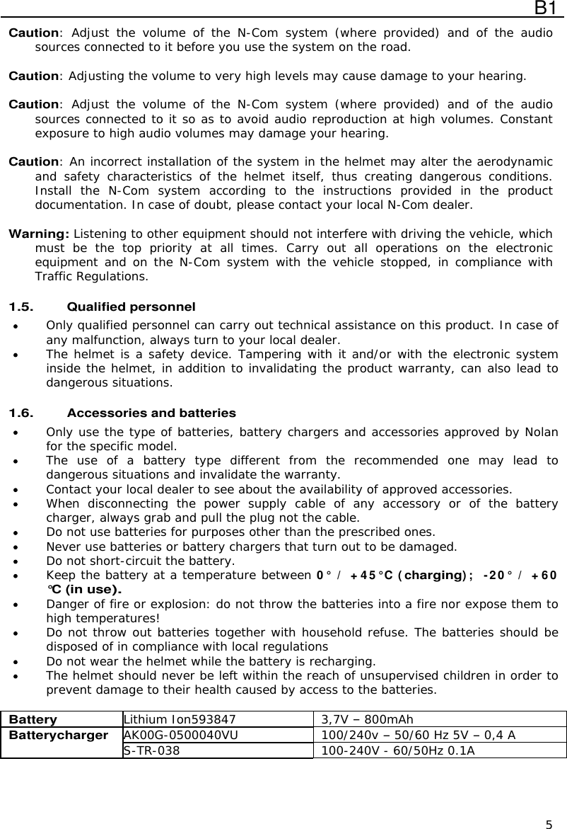  B1  5 Caution:  Adjust  the  volume  of  the  N-Com  system  (where  provided)  and  of  the  audio sources connected to it before you use the system on the road.  Caution: Adjusting the volume to very high levels may cause damage to your hearing.  Caution:  Adjust  the  volume  of  the  N-Com  system  (where  provided)  and  of  the  audio sources connected to it so as to avoid audio reproduction at high volumes. Constant exposure to high audio volumes may damage your hearing.   Caution: An incorrect installation of the system in the helmet may alter the aerodynamic and  safety  characteristics  of  the  helmet  itself,  thus  creating  dangerous  conditions. Install  the  N-Com  system  according  to  the  instructions  provided  in  the  product documentation. In case of doubt, please contact your local N-Com dealer.  Warning: Listening to other equipment should not interfere with driving the vehicle, which must  be  the  top  priority  at  all  times.  Carry  out  all  operations  on  the  electronic equipment and on  the N-Com system  with  the vehicle stopped, in compliance  with Traffic Regulations.    1.5. Qualified personnel  Only qualified personnel can carry out technical assistance on this product. In case of any malfunction, always turn to your local dealer.  The helmet is a safety device. Tampering with it and/or with the electronic system inside the helmet, in addition to invalidating the product warranty, can also lead to dangerous situations.  1.6. Accessories and batteries  Only use the type of batteries, battery chargers and accessories approved by Nolan for the specific model.  The  use  of  a  battery  type  different  from  the  recommended  one  may  lead  to dangerous situations and invalidate the warranty.  Contact your local dealer to see about the availability of approved accessories.  When  disconnecting  the  power  supply  cable  of  any  accessory  or  of  the  battery charger, always grab and pull the plug not the cable.  Do not use batteries for purposes other than the prescribed ones.  Never use batteries or battery chargers that turn out to be damaged.  Do not short-circuit the battery.  Keep the battery at a temperature between 0 °  /  + 4 5° C (charging) ;   -2 0°  /  + 6 0 °C (in use).  Danger of fire or explosion: do not throw the batteries into a fire nor expose them to high temperatures!  Do not throw out batteries together with household refuse. The batteries should be disposed of in compliance with local regulations  Do not wear the helmet while the battery is recharging.  The helmet should never be left within the reach of unsupervised children in order to prevent damage to their health caused by access to the batteries.  Battery Lithium Ion593847 3,7V  800mAh AK00G-0500040VU 100/240v  50/60 Hz 5V  0,4 A Batterycharger S-TR-038 100-240V - 60/50Hz 0.1A    