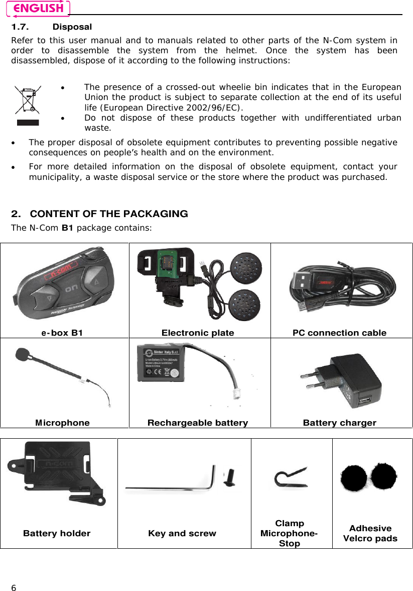    6 1.7. Disposal Refer to this user manual and to manuals related to other parts of the N-Com system in order  to  disassemble  the  system  from  the  helmet.  Once  the  system  has  been disassembled, dispose of it according to the following instructions:    The presence of a crossed-out wheelie bin indicates that in the European Union the product is subject to separate collection at the end of its useful life (European Directive 2002/96/EC).  Do  not  dispose  of  these  products  together  with  undifferentiated  urban waste.   The proper disposal of obsolete equipment contributes to preventing possible negative consequences on people s health and on the environment.  For  more  detailed  information  on  the  disposal  of  obsolete  equipment,  contact  your municipality, a waste disposal service or the store where the product was purchased.   2. CONTENT OF THE PACKAGING The N-Com B1 package contains:     e-box B1 Electronic plate PC connection cable    Microphone Rechargeable battery Battery charger      Battery holder Key and screw Clamp Microphone-Stop Adhesive Velcro pads    