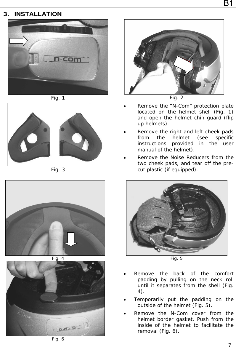  B1  7 3. INSTALLATION  Fig. 1  Fig. 2  Fig. 3  Remove the  N-Com  protection plate located  on  the  helmet  shell  (Fig.  1)  and open the helmet chin guard (flip up helmets).  Remove the right and left cheek pads from  the  helmet  (see  specific instructions  provided  in  the  user manual of the helmet).  Remove the Noise Reducers from the two cheek pads, and tear off the pre-cut plastic (if equipped).   Fig. 4  Fig. 5  Fig. 6  Remove  the  back  of  the  comfort padding  by  pulling  on  the  neck  roll until it separates from the shell (Fig. 4).  Temporarily  put  the  padding  on  the outside of the helmet (Fig. 5).  Remove  the  N-Com  cover  from  the helmet border  gasket. Push from the inside  of  the  helmet  to  facilitate  the removal (Fig. 6). 