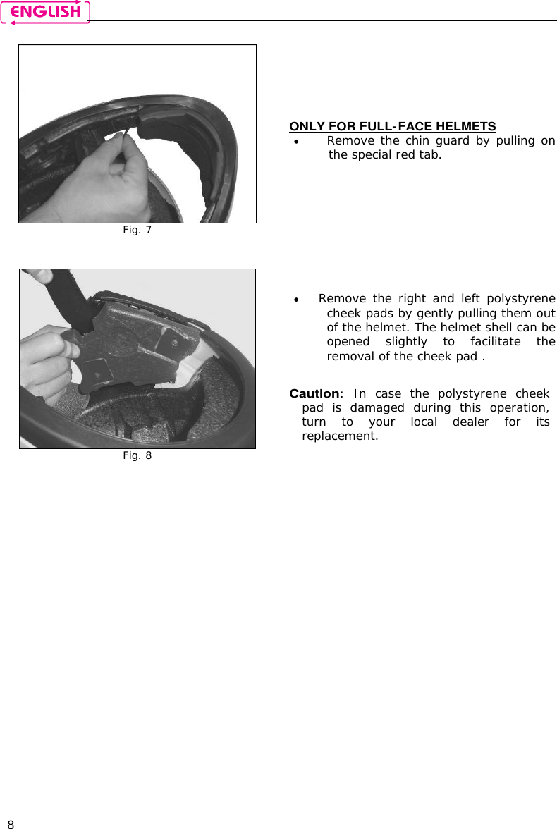    8   Fig. 7 ONLY FOR FULL-FACE HELMETS  Remove the chin guard by pulling on the special red tab.    Fig. 8  Remove  the  right and left polystyrene cheek pads by gently pulling them out of the helmet. The helmet shell can be opened  slightly  to  facilitate  the removal of the cheek pad .  Caution:  In  case  the  polystyrene  cheek pad  is  damaged  during  this  operation, turn  to  your  local  dealer  for  its replacement.   