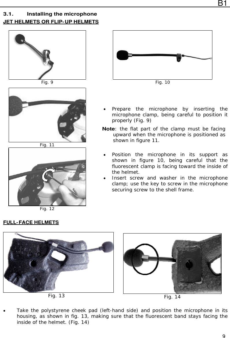  B1  9 3.1. Installing the microphone JET HELMETS OR FLIP-UP HELMETS   Fig. 9  Fig. 10   Fig. 11  Fig. 12  Prepare  the  microphone  by  inserting  the microphone clamp, being careful to position it properly (Fig. 9) Note: the flat  part of  the clamp must  be facing upward when the microphone is positioned as shown in figure 11.   Position  the  microphone  in  its  support  as shown  in  figure  10,  being  careful  that  the fluorescent clamp is facing toward the inside of the helmet.  Insert  screw  and  washer  in  the  microphone clamp; use the key to screw in the microphone securing screw to the shell frame.   FULL-FACE HELMETS    Fig. 13  Fig. 14   Take the polystyrene cheek pad (left-hand side) and position the microphone in its housing, as shown in fig. 13, making sure that the fluorescent band stays facing the inside of the helmet. (Fig. 14)   