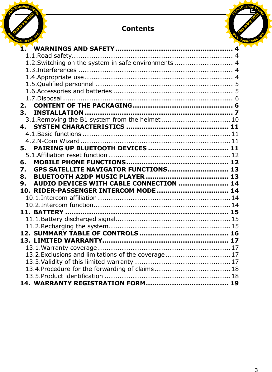  B1  3  Contents   1. WARNINGS AND SAFETY ...................................................... 4 1.1.Road safety.......................................................................... 4 1.2.Switching on the system in safe environments ........................... 4 1.3.Interferences ....................................................................... 4 1.4.Appropriate use .................................................................... 4 1.5.Qualified personnel ............................................................... 5 1.6.Accessories and batteries ....................................................... 5 1.7.Disposal .............................................................................. 6 2. CONTENT OF THE PACKAGING .............................................. 6 3. INSTALLATION .................................................................... 7 3.1.Removing the B1 system from the helmet................................10 4. SYSTEM CHARACTERISTICS ............................................... 11 4.1.Basic functions ....................................................................11 4.2.N-Com Wizard.....................................................................11 5. PAIRING UP BLUETOOTH DEVICES ..................................... 11 5.1.Affiliation reset function ........................................................12 6. MOBILE PHONE FUNCTIONS............................................... 12 7. GPS SATELLITE NAVIGATOR FUNCTIONS............................ 13 8. BLUETOOTH A2DP MUSIC PLAYER ...................................... 13 9. AUDIO DEVICES WITH CABLE CONNECTION ....................... 14 10. RIDER-PASSENGER INTERCOM MODE ................................. 14 10.1.Intercom affiliation .............................................................14 10.2.Intercom function...............................................................14 11. BATTERY ........................................................................... 15 11.1.Battery discharged signal.....................................................15 11.2.Recharging the system........................................................15 12. SUMMARY TABLE OF CONTROLS ......................................... 16 13. LIMITED WARRANTY.......................................................... 17 13.1.Warranty coverage .............................................................17 13.2.Exclusions and limitations of the coverage ..............................17 13.3.Validity of this limited warranty ............................................17 13.4.Procedure for the forwarding of claims ...................................18 13.5.Product identification ..........................................................18 14. WARRANTY REGISTRATION FORM...................................... 19  Click to buy NOW!PDF-XChange Viewerwww.docu-track.comClick to buy NOW!PDF-XChange Viewerwww.docu-track.com