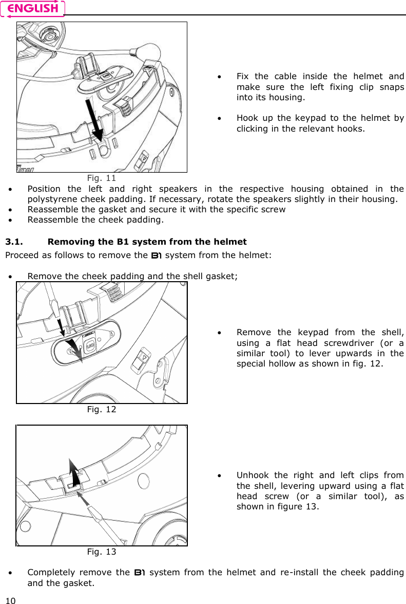    10  Fig. 11  Fix  the  cable  inside  the  helmet  and make  sure  the  left  fixing  clip  snaps into its housing.   Hook  up  the keypad  to  the  helmet by clicking in the relevant hooks.  Position  the  left  and  right  speakers  in  the  respective  housing  obtained  in  the polystyrene cheek padding. If necessary, rotate the speakers slightly in their housing.  Reassemble the gasket and secure it with the specific screw   Reassemble the cheek padding.  3.1. Removing the B1 system from the helmet Proceed as follows to remove the B1 system from the helmet:   Remove the cheek padding and the shell gasket;  Fig. 12  Remove  the  keypad  from  the  shell, using  a  flat  head  screwdriver  (or  a similar  tool)  to  lever  upwards  in  the special hollow as shown in fig. 12.   Fig. 13  Unhook  the  right  and  left  clips  from the shell, levering upward using a flat head  screw  (or  a  similar  tool),  as shown in figure 13.   Completely  remove  the  B1  system  from  the  helmet  and  re-install  the  cheek  padding and the gasket. 