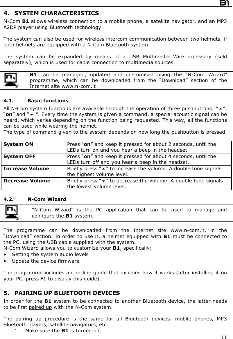  B1  11 4. SYSTEM CHARACTERISTICS N-Com B1 allows wireless connection to a mobile phone, a satellite navigator, and an MP3 A2DP player using Bluetooth technology.  The system can also be used for wireless intercom communication between two helmets, if both helmets are equipped with a N-Com Bluetooth system.  The  system  can  be  expanded  by  means  of  a  USB  Multimedia  Wire  accessory  (sold separately), which is used for cable connection to multimedia sources.   B1  can  be  managed,  updated  and  customised  using  the  “N-Com  Wizard” programme,  which  can  be  downloaded  from  the  “Download”  section  of  the Internet site www.n-com.it   4.1. Basic functions All N-Com system functions are available through the operation of three pushbuttons: “”, “on” and “ ”. Every time the system is given a command, a special acoustic signal can be heard, which varies depending on the function being requested. This way, all the functions can be used while wearing the helmet. The type of command given to the system depends on how long the pushbutton is pressed.  System ON  Press “on” and keep it pressed for about 2 seconds, until the LEDs turn on and you hear a beep in the headset. System OFF   Press “on” and keep it pressed for about 4 seconds, until the LEDs turn off and you hear a beep in the headset. Increase Volume  Briefly press “” to increase the volume. A double tone signals the highest volume level. Decrease Volume  Briefly press “” to decrease the volume. A double tone signals the lowest volume level.  4.2. N-Com Wizard   “N-Com  Wizard”  is  the  PC  application  that  can  be  used  to  manage  and configure the B1 system.  The  programme  can  be  downloaded  from  the  Internet  site  www.n-com.it,  in  the “Download”  section.  In order  to use it, a helmet equipped with B1 must  be connected  to the PC, using the USB cable supplied with the system. N-Com Wizard allows you to customize your B1, specifically:  Setting the system audio levels  Update the device firmware   The programme includes an on-line guide that explains how it works (after installing it on your PC, press F1 to display this guide).  5. PAIRING UP BLUETOOTH DEVICES In order for the B1 system to be connected to another Bluetooth device, the latter needs to be first paired up with the N-Com system.  The  pairing  up  procedure  is  the  same  for  all  Bluetooth  devices:  mobile  phones,  MP3 Bluetooth players, satellite navigators, etc. 1. Make sure the B1 is turned off; 