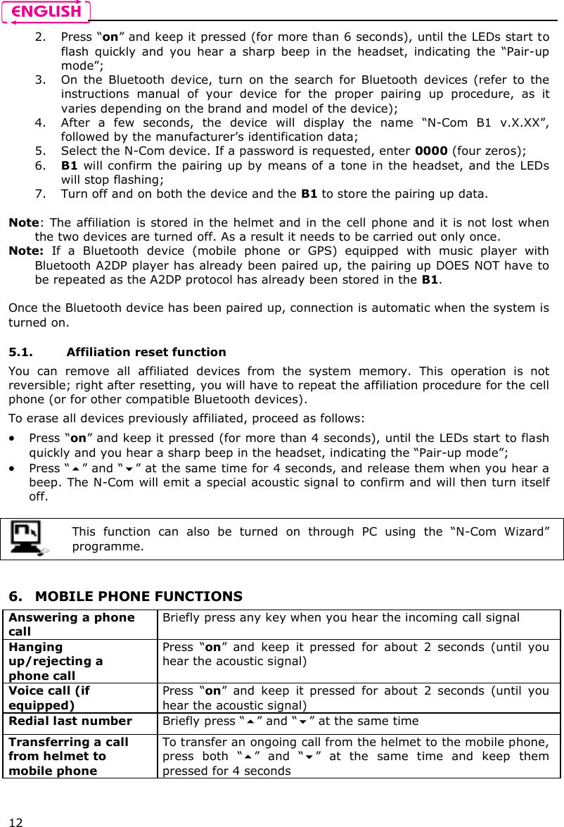    12 2. Press “on” and keep it pressed (for more than 6 seconds), until the LEDs start to flash  quickly  and  you  hear  a  sharp  beep  in  the  headset,  indicating  the  “Pair-up mode”; 3. On  the  Bluetooth  device,  turn  on  the  search  for  Bluetooth  devices  (refer  to  the instructions  manual  of  your  device  for  the  proper  pairing  up  procedure,  as  it varies depending on the brand and model of the device); 4. After  a  few  seconds,  the  device  will  display  the  name  “N-Com  B1  v.X.XX”, followed by the manufacturer’s identification data; 5. Select the N-Com device. If a password is requested, enter 0000 (four zeros); 6. B1 will confirm  the pairing up by  means of a  tone in  the headset,  and the LEDs will stop flashing; 7. Turn off and on both the device and the B1 to store the pairing up data.  Note: The affiliation  is stored  in the  helmet and in the  cell phone  and it is not  lost when the two devices are turned off. As a result it needs to be carried out only once. Note:  If  a  Bluetooth  device  (mobile  phone  or  GPS)  equipped  with  music  player  with Bluetooth A2DP player has already been paired up, the pairing up DOES NOT have to be repeated as the A2DP protocol has already been stored in the B1.  Once the Bluetooth device has been paired up, connection is automatic when the system is turned on.   5.1. Affiliation reset function  You  can  remove  all  affiliated  devices  from  the  system  memory.  This  operation  is  not reversible; right after resetting, you will have to repeat the affiliation procedure for the cell phone (or for other compatible Bluetooth devices). To erase all devices previously affiliated, proceed as follows:  Press “on” and keep it pressed (for more than 4 seconds), until the LEDs start to flash quickly and you hear a sharp beep in the headset, indicating the “Pair-up mode”;  Press “” and “” at the same time for 4 seconds, and release them when you hear a beep. The N-Com will emit a special acoustic signal to confirm and will then turn itself off.   This  function  can  also  be  turned  on  through  PC  using  the  “N-Com  Wizard” programme.    6. MOBILE PHONE FUNCTIONS Answering a phone call Briefly press any key when you hear the incoming call signal  Hanging up/rejecting a phone call  Press  “on”  and  keep  it  pressed  for  about  2  seconds  (until  you hear the acoustic signal) Voice call (if equipped) Press  “on”  and  keep  it  pressed  for  about  2  seconds  (until  you hear the acoustic signal) Redial last number  Briefly press “” and “” at the same time Transferring a call from helmet to mobile phone  To transfer an ongoing call from the helmet to the mobile phone, press  both  “”  and  “”  at  the  same  time  and  keep  them pressed for 4 seconds   
