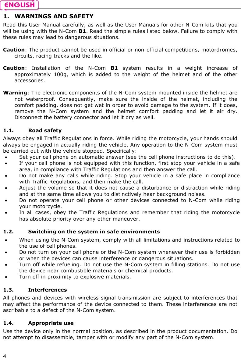    4 1. WARNINGS AND SAFETY Read this User Manual carefully, as well as the User Manuals for other N-Com kits that you will be using with the N-Com B1. Read the simple rules listed below. Failure to comply with these rules may lead to dangerous situations.  Caution: The product cannot be used in official or non-official competitions, motordromes, circuits, racing tracks and the like.  Caution:  Installation  of  the  N-Com  B1  system  results  in  a  weight  increase  of approximately  100g,  which  is  added  to  the  weight  of  the  helmet  and  of  the  other accessories.  Warning: The electronic components of the N-Com system mounted inside the helmet are not  waterproof.  Consequently,  make  sure  the  inside  of  the  helmet,  including  the comfort padding, does not get wet in order to avoid damage to the system. If it does, remove  the  N-Com  system  and  the  helmet  comfort  padding  and  let  it  air  dry. Disconnect the battery connector and let it dry as well.  1.1. Road safety Always obey all Traffic Regulations in force. While riding the motorcycle, your hands should always be engaged in actually riding the vehicle. Any operation to the N-Com system must be carried out with the vehicle stopped. Specifically:  Set your cell phone on automatic answer (see the cell phone instructions to do this).  If your cell phone is not equipped with this function, first  stop your vehicle in a safe area, in compliance with Traffic Regulations and then answer the call.  Do not  make  any  calls  while  riding.  Stop  your  vehicle  in  a  safe  place  in  compliance with Traffic Regulations, and then make the call.  Adjust the volume  so that it does  not  cause  a  disturbance or distraction while riding and at the same time allows you to distinctively hear background noises.  Do  not  operate  your  cell  phone  or  other  devices  connected  to  N-Com  while  riding your motorcycle.  In  all  cases,  obey  the  Traffic  Regulations  and  remember  that  riding  the  motorcycle has absolute priority over any other maneuver.  1.2. Switching on the system in safe environments  When using the N-Com system, comply with all limitations and instructions related to the use of cell phones.   Do not turn on your cell phone or the N-Com system whenever their use is forbidden or when the devices can cause interference or dangerous situations.  Turn off while refueling. Do not use the N-Com system in filling stations. Do not use the device near combustible materials or chemical products.  Turn off in proximity to explosive materials.  1.3. Interferences All phones and devices  with  wireless  signal  transmission are  subject to interferences that may affect the performance of  the device connected to them. These interferences are  not ascribable to a defect of the N-Com system.  1.4. Appropriate use Use the device only in the normal position, as described in the product documentation. Do not attempt to disassemble, tamper with or modify any part of the N-Com system.  