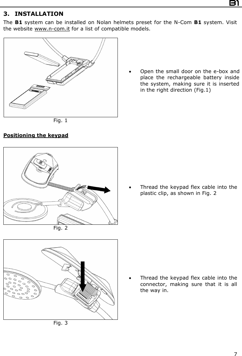  B1  7 3. INSTALLATION The B1 system can be  installed on Nolan helmets preset  for  the  N-Com B1 system. Visit the website www.n-com.it for a list of compatible models.   Fig. 1  Open the small door on the e-box and place  the  rechargeable  battery  inside the system, making sure it is  inserted in the right direction (Fig.1)  Positioning the keypad    Fig. 2  Thread the keypad flex cable into the plastic clip, as shown in Fig. 2   Fig. 3  Thread the keypad flex cable into the connector,  making  sure  that  it  is  all the way in.  