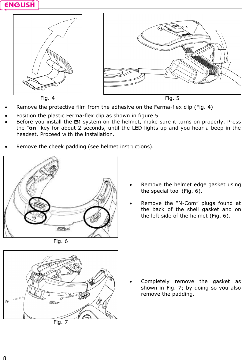    8  Fig. 4  Fig. 5  Remove the protective film from the adhesive on the Ferma-flex clip (Fig. 4)  Position the plastic Ferma-flex clip as shown in figure 5  Before you install the B1 system on the helmet, make sure it turns on properly. Press the “on” key for about 2 seconds, until the LED lights up and you hear a beep in the headset. Proceed with the installation.    Remove the cheek padding (see helmet instructions).   Fig. 6  Remove the helmet edge gasket using the special tool (Fig. 6).   Remove  the  “N-Com”  plugs  found  at the  back  of  the  shell  gasket  and  on the left side of the helmet (Fig. 6).   Fig. 7  Completely  remove  the  gasket  as shown in  Fig. 7;  by doing  so  you also remove the padding.  