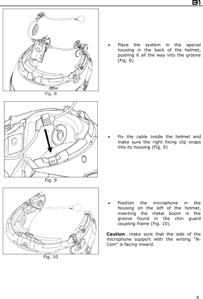  B1  9  Fig. 8  Place  the  system  in  the  special housing  in  the  back  of  the  helmet, pushing  it  all the way  into  the  groove (Fig. 8).   Fig. 9  Fix  the  cable  inside  the  helmet  and make  sure  the  right  fixing  clip  snaps into its housing (Fig. 9)   Fig. 10  Position  the  microphone  in  the housing  on  the  left  of  the  helmet, inserting  the  metal  boom  in  the groove  found  in  the  chin  guard coupling frame (Fig. 10).  Caution:  make  sure  that  the  side  of  the microphone  support  with  the  writing  “N-Com” is facing inward.  