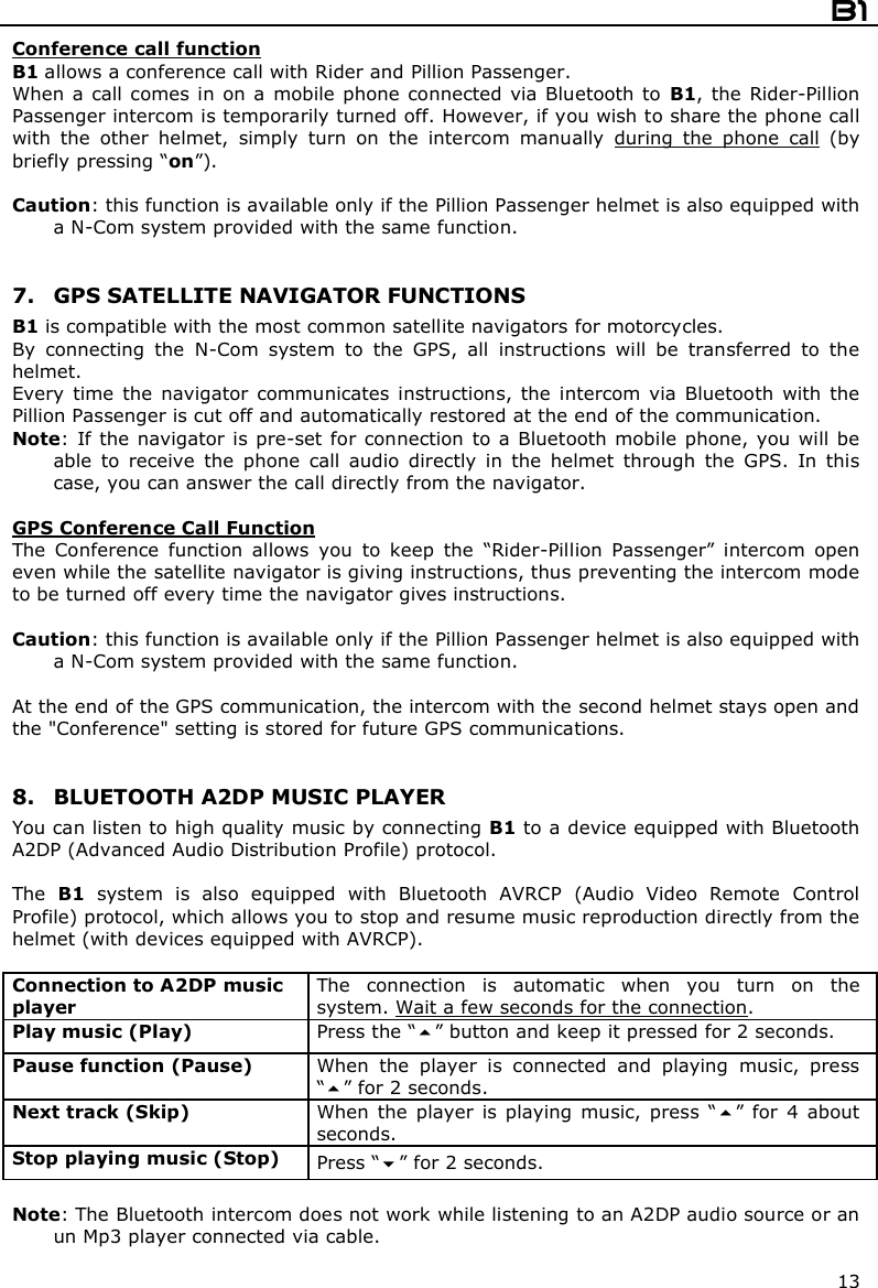  B1  13 Conference call function B1 allows a conference call with Rider and Pillion Passenger. When  a  call comes in  on  a  mobile  phone connected via Bluetooth  to  B1, the Rider-Pillion Passenger intercom is temporarily turned off. However, if you wish to share the phone call with  the  other  helmet,  simply  turn  on  the  intercom  manually  during  the  phone  call  (by briefly pressing “on”).   Caution: this function is available only if the Pillion Passenger helmet is also equipped with a N-Com system provided with the same function.    7. GPS SATELLITE NAVIGATOR FUNCTIONS B1 is compatible with the most common satellite navigators for motorcycles. By  connecting  the  N-Com  system  to  the  GPS,  all  instructions  will  be  transferred  to  the helmet. Every  time  the  navigator  communicates  instructions,  the  intercom  via  Bluetooth  with  the Pillion Passenger is cut off and automatically restored at the end of the communication. Note:  If the  navigator  is pre-set  for connection  to a Bluetooth  mobile phone,  you will  be able  to  receive  the  phone  call  audio  directly  in  the  helmet  through  the  GPS.  In  this case, you can answer the call directly from the navigator.  GPS Conference Call Function The  Conference  function  allows  you  to  keep  the  “Rider-Pillion  Passenger”  intercom  open even while the satellite navigator is giving instructions, thus preventing the intercom mode to be turned off every time the navigator gives instructions.  Caution: this function is available only if the Pillion Passenger helmet is also equipped with a N-Com system provided with the same function.   At the end of the GPS communication, the intercom with the second helmet stays open and the &quot;Conference&quot; setting is stored for future GPS communications.    8. BLUETOOTH A2DP MUSIC PLAYER You can listen to high quality music by connecting B1 to a device equipped with Bluetooth A2DP (Advanced Audio Distribution Profile) protocol.   The  B1  system  is  also  equipped  with  Bluetooth  AVRCP  (Audio  Video  Remote  Control Profile) protocol, which allows you to stop and resume music reproduction directly from the helmet (with devices equipped with AVRCP).  Connection to A2DP music player The  connection  is  automatic  when  you  turn  on  the system. Wait a few seconds for the connection. Play music (Play)  Press the “” button and keep it pressed for 2 seconds. Pause function (Pause)  When  the  player  is  connected  and  playing  music,  press “” for 2 seconds. Next track (Skip)  When  the  player  is  playing  music,  press  “”  for  4  about seconds. Stop playing music (Stop)  Press “” for 2 seconds.  Note: The Bluetooth intercom does not work while listening to an A2DP audio source or an  un Mp3 player connected via cable.  
