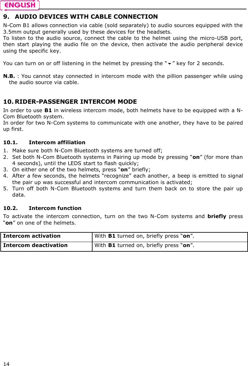   14 9. AUDIO DEVICES WITH CABLE CONNECTION N-Com B1 allows connection via cable (sold separately) to audio sources equipped with the 3.5mm output generally used by these devices for the headsets. To listen to the audio  source, connect the cable to  the helmet  using  the  micro-USB port, then  start  playing  the  audio  file  on  the  device,  then  activate  the  audio  peripheral  device using the specific key.  You can turn on or off listening in the helmet by pressing the “” key for 2 seconds.  N.B. : You cannot stay connected in intercom mode with the pillion passenger while using the audio source via cable.   10. RIDER-PASSENGER INTERCOM MODE In order to use B1 in wireless intercom mode, both helmets have to be equipped with a N-Com Bluetooth system. In order for two N-Com systems to communicate with one another, they have to be paired up first.  10.1. Intercom affiliation  1. Make sure both N-Com Bluetooth systems are turned off; 2. Set both N-Com Bluetooth systems in Pairing up mode by pressing “on” (for more than 4 seconds), until the LEDS start to flash quickly; 3. On either one of the two helmets, press “on” briefly; 4. After a few seconds, the helmets “recognize” each another, a beep is emitted to signal the pair up was successful and intercom communication is activated; 5. Turn  off  both  N-Com  Bluetooth  systems  and  turn  them  back  on  to  store  the  pair  up data.  10.2. Intercom function To  activate  the  intercom  connection,  turn  on  the  two  N-Com  systems  and  briefly  press “on” on one of the helmets.  Intercom activation   With B1 turned on, briefly press “on”. Intercom deactivation   With B1 turned on, briefly press “on”.  