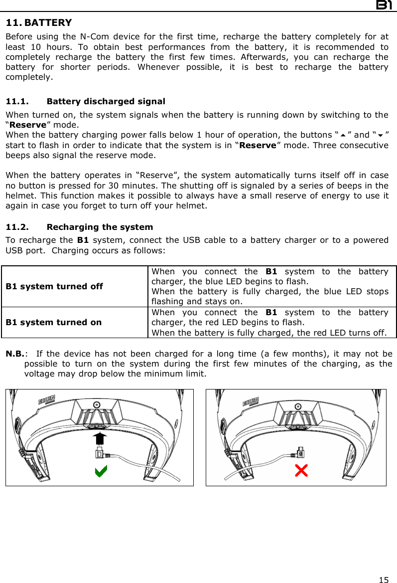  B1  15 11. BATTERY Before  using  the  N-Com  device  for  the  first  time,  recharge  the  battery  completely  for  at least  10  hours.  To  obtain  best  performances  from  the  battery,  it  is  recommended  to completely  recharge  the  battery  the  first  few  times.  Afterwards,  you  can  recharge  the battery  for  shorter  periods.  Whenever  possible,  it  is  best  to  recharge  the  battery completely.  11.1. Battery discharged signal When turned on, the system signals when the battery is running down by switching to the “Reserve” mode. When the battery charging power falls below 1 hour of operation, the buttons “” and “” start to flash in order to indicate that the system is in “Reserve” mode. Three consecutive beeps also signal the reserve mode.  When  the  battery  operates  in  “Reserve”,  the  system  automatically  turns  itself  off  in  case no button is pressed for 30 minutes. The shutting off is signaled by a series of beeps in the helmet. This function makes it possible to always have a small reserve of energy to use it again in case you forget to turn off your helmet.  11.2. Recharging the system To recharge the  B1 system,  connect  the  USB cable to a battery charger  or to a powered USB port.  Charging occurs as follows:  B1 system turned off  When  you  connect  the  B1  system  to  the  battery charger, the blue LED begins to flash. When  the  battery  is  fully  charged,  the  blue  LED  stops flashing and stays on. B1 system turned on  When  you  connect  the  B1  system  to  the  battery charger, the red LED begins to flash. When the battery is fully charged, the red LED turns off.  N.B.:    If  the  device  has  not  been  charged  for  a  long  time  (a  few  months),  it  may  not  be possible  to  turn  on  the  system  during  the  first  few  minutes  of  the  charging,  as  the voltage may drop below the minimum limit.       