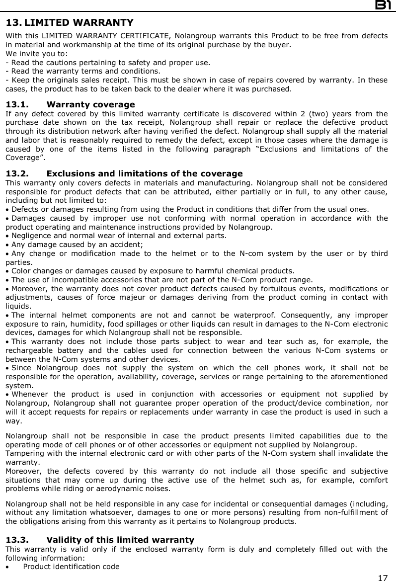  B1  17 13. LIMITED WARRANTY With this LIMITED WARRANTY  CERTIFICATE, Nolangroup warrants this  Product  to be free from defects in material and workmanship at the time of its original purchase by the buyer. We invite you to: - Read the cautions pertaining to safety and proper use. - Read the warranty terms and conditions. - Keep the originals sales receipt. This must be shown in case of repairs covered by warranty. In these cases, the product has to be taken back to the dealer where it was purchased.  13.1. Warranty coverage If  any  defect  covered  by  this  limited  warranty  certificate  is  discovered  within  2  (two)  years  from  the purchase  date  shown  on  the  tax  receipt,  Nolangroup  shall  repair  or  replace  the  defective  product through its distribution network after having verified the defect. Nolangroup shall supply all the material and labor that is reasonably required to remedy the defect, except in those cases where the damage is caused  by  one  of  the  items  listed  in  the  following  paragraph  “Exclusions  and  limitations  of  the Coverage”.  13.2. Exclusions and limitations of the coverage This warranty only covers defects in materials and manufacturing. Nolangroup shall  not be considered responsible  for  product  defects  that  can  be  attributed,  either  partially  or  in  full,  to  any  other  cause, including but not limited to:  Defects or damages resulting from using the Product in conditions that differ from the usual ones.  Damages  caused  by  improper  use  not  conforming  with  normal  operation  in  accordance  with  the product operating and maintenance instructions provided by Nolangroup.  Negligence and normal wear of internal and external parts.  Any damage caused by an accident;  Any  change  or  modification  made  to  the  helmet  or  to  the  N-com  system  by  the  user  or  by  third parties.  Color changes or damages caused by exposure to harmful chemical products.  The use of incompatible accessories that are not part of the N-Com product range.  Moreover, the warranty does not cover product defects caused by fortuitous events, modifications or adjustments,  causes  of  force  majeur  or  damages  deriving  from  the  product  coming  in  contact  with liquids.  The  internal  helmet  components  are  not  and  cannot  be  waterproof.  Consequently,  any  improper exposure to rain, humidity, food spillages or other liquids can result in damages to the N-Com electronic devices, damages for which Nolangroup shall not be responsible.  This  warranty  does  not  include  those  parts  subject  to  wear  and  tear  such  as,  for  example,  the rechargeable  battery  and  the  cables  used  for  connection  between  the  various  N-Com  systems  or between the N-Com systems and other devices.  Since  Nolangroup  does  not  supply  the  system  on  which  the  cell  phones  work,  it  shall  not  be responsible for the operation, availability, coverage, services or range pertaining to the aforementioned system.  Whenever  the  product  is  used  in  conjunction  with  accessories  or  equipment  not  supplied  by Nolangroup,  Nolangroup  shall  not  guarantee  proper  operation  of  the  product/device  combination,  nor will it accept requests for repairs or replacements under warranty in case the product is used in such a way.  Nolangroup  shall  not  be  responsible  in  case  the  product  presents  limited  capabilities  due  to  the operating mode of cell phones or of other accessories or equipment not supplied by Nolangroup. Tampering with the internal electronic card or with other parts of the N-Com system shall invalidate the warranty. Moreover,  the  defects  covered  by  this  warranty  do  not  include  all  those  specific  and  subjective situations  that  may  come  up  during  the  active  use  of  the  helmet  such  as,  for  example,  comfort problems while riding or aerodynamic noises.  Nolangroup shall not be held responsible in any case for incidental or consequential damages (including, without any limitation whatsoever, damages to one or  more persons) resulting from  non-fulfillment of the obligations arising from this warranty as it pertains to Nolangroup products.  13.3. Validity of this limited warranty This  warranty  is  valid  only  if  the  enclosed  warranty  form  is  duly  and  completely  filled  out  with  the following information:  Product identification code 