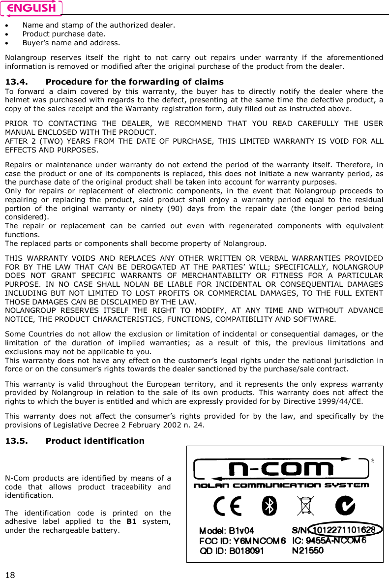    18  Name and stamp of the authorized dealer.  Product purchase date.  Buyer’s name and address.  Nolangroup  reserves  itself  the  right  to  not  carry  out  repairs  under  warranty  if  the  aforementioned information is removed or modified after the original purchase of the product from the dealer.  13.4. Procedure for the forwarding of claims To  forward  a  claim  covered  by  this  warranty,  the  buyer  has  to  directly  notify  the  dealer  where  the helmet was purchased with regards to the defect, presenting at the same time the defective product, a copy of the sales receipt and the Warranty registration form, duly filled out as instructed above.  PRIOR  TO  CONTACTING  THE  DEALER,  WE  RECOMMEND  THAT  YOU  READ  CAREFULLY  THE  USER MANUAL ENCLOSED WITH THE PRODUCT. AFTER  2  (TWO)  YEARS  FROM  THE  DATE  OF  PURCHASE,  THIS  LIMITED  WARRANTY  IS  VOID  FOR  ALL EFFECTS AND PURPOSES.  Repairs or  maintenance  under warranty  do  not  extend  the period  of the warranty  itself.  Therefore,  in case the product or one of its components is replaced, this does not initiate a new warranty period, as the purchase date of the original product shall be taken into account for warranty purposes. Only  for  repairs  or  replacement  of  electronic  components,  in  the  event  that  Nolangroup  proceeds  to repairing  or  replacing  the  product,  said  product  shall  enjoy  a  warranty  period  equal  to  the  residual portion  of  the  original  warranty  or  ninety  (90)  days  from  the  repair  date  (the  longer  period  being considered). The  repair  or  replacement  can  be  carried  out  even  with  regenerated  components  with  equivalent functions. The replaced parts or components shall become property of Nolangroup.  THIS  WARRANTY  VOIDS  AND  REPLACES  ANY  OTHER  WRITTEN  OR  VERBAL  WARRANTIES  PROVIDED FOR  BY  THE  LAW  THAT  CAN  BE  DEROGATED  AT  THE  PARTIES’  WILL;  SPECIFICALLY,  NOLANGROUP DOES  NOT  GRANT  SPECIFIC  WARRANTS  OF  MERCHANTABILITY  OR  FITNESS  FOR  A  PARTICULAR PURPOSE.  IN  NO  CASE  SHALL  NOLAN  BE  LIABLE  FOR  INCIDENTAL  OR  CONSEQUENTIAL  DAMAGES INCLUDING  BUT  NOT  LIMITED  TO  LOST  PROFITS  OR  COMMERCIAL  DAMAGES,  TO  THE  FULL  EXTENT THOSE DAMAGES CAN BE DISCLAIMED BY THE LAW. NOLANGROUP  RESERVES  ITSELF  THE  RIGHT  TO  MODIFY,  AT  ANY  TIME  AND  WITHOUT  ADVANCE NOTICE, THE PRODUCT CHARACTERISTICS, FUNCTIONS, COMPATIBILITY AND SOFTWARE.  Some Countries do not allow the exclusion or limitation of incidental or consequential  damages, or the limitation  of  the  duration  of  implied  warranties;  as  a  result  of  this,  the  previous  limitations  and exclusions may not be applicable to you. This warranty does not have any effect on the customer’s legal rights under the national jurisdiction in force or on the consumer’s rights towards the dealer sanctioned by the purchase/sale contract.  This  warranty  is  valid  throughout  the European  territory,  and  it  represents  the only  express  warranty provided  by  Nolangroup  in  relation  to  the  sale  of  its  own products.  This  warranty  does  not  affect  the rights to which the buyer is entitled and which are expressly provided for by Directive 1999/44/CE.  This  warranty  does  not  affect  the  consumer’s  rights  provided  for  by  the  law,  and  specifically  by  the provisions of Legislative Decree 2 February 2002 n. 24.  13.5. Product identification N-Com products are identified by means of a code  that  allows  product  traceability  and identification.  The  identification  code  is  printed  on  the adhesive  label  applied  to  the  B1  system, under the rechargeable battery.  